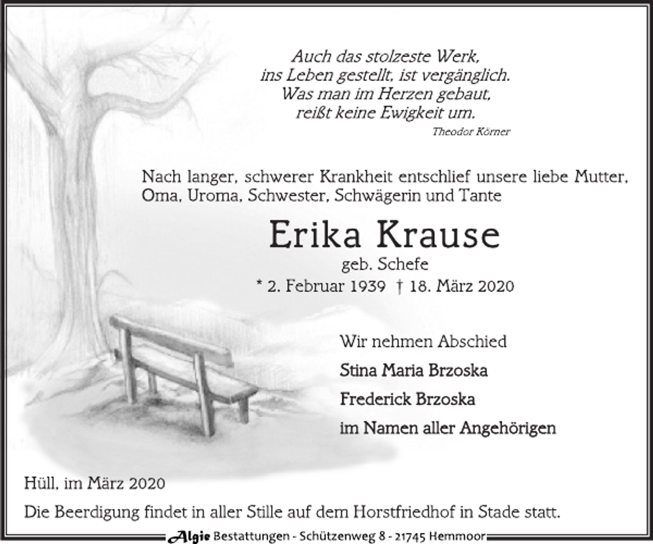 <p>Auch das stolzeste Werk,<br />ins Leben gestellt, ist vergänglich.<br />Was man im Herzen gebaut,<br />reißt keine Ewigkeit um.<br />Theodor Körner<br />Nach langer, schwerer Krankheit entschlief unsere liebe Mutter,<br />Oma, Uroma, Schwester, Schwägerin und Tante<br />Erika Krause<br />geb. Schefe<br />* 2. Februar 1939 † 18. März 2020<br />Wir nehmen Abschied<br />Stina Maria Brzoska<br />Frederick Brzoska<br />im Namen aller Angehörigen<br />Hüll, im März 2020<br />Die Beerdigung findet in aller Stille auf dem Horstfriedhof in Stade statt.<br />Algie Bestattungen - Schü tzenweg 8 - 21745 Hemmoor</p>
