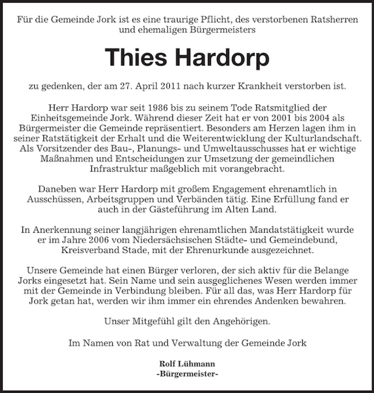 <p>Für die Gemeinde Jork ist es eine traurige Pflicht, des verstorbenen Ratsherren<br />und ehemaligen Bürgermeisters<br />Thies Hardorp</p><p>zu gedenken, der am 27. April 2011 nach kurzer Krankheit verstorben ist.<br />Herr Hardorp war seit 1986 bis zu seinem Tode Ratsmitglied der<br />Einheitsgemeinde Jork. Während dieser Zeit hat er von 2001 bis 2004 als<br />Bürgermeister die Gemeinde repräsentiert. Besonders am Herzen lagen ihm in seiner Ratstätigkeit der Erhalt und die Weiterentwicklung der Kulturlandschaft. Als Vorsitzender des Bau-, Planungs- und Umweltausschusses hat er wichtige Maßnahmen und Entscheidungen zur Umsetzung der gemeindlichen<br />Infrastruktur maßgeblich mit vorangebracht.</p><p>Daneben war Herr Hardorp mit großem Engagement ehrenamtlich in<br />Ausschüssen, Arbeitsgruppen und Verbänden tätig. Eine Erfüllung fand er<br />auch in der Gästeführung im Alten Land.</p><p>In Anerkennung seiner langjährigen ehrenamtlichen Mandatstätigkeit wurde<br />er im Jahre 2006 vom Niedersächsischen Städte- und Gemeindebund,<br />Kreisverband Stade, mit der Ehrenurkunde ausgezeichnet.</p><p>Unsere Gemeinde hat einen Bürger verloren, der sich aktiv für die Belange<br />Jorks eingesetzt hat. Sein Name und sein ausgeglichenes Wesen werden immer mit der Gemeinde in Verbindung bleiben. Für all das, was Herr Hardorp für Jork getan hat, werden wir ihm immer ein ehrendes Andenken bewahren.</p><p>Unser Mitgefühl gilt den Angehörigen.<br />Im Namen von Rat und Verwaltung der Gemeinde Jork</p><p>Rolf Lühmann<br />-Bürgermeister-</p>
