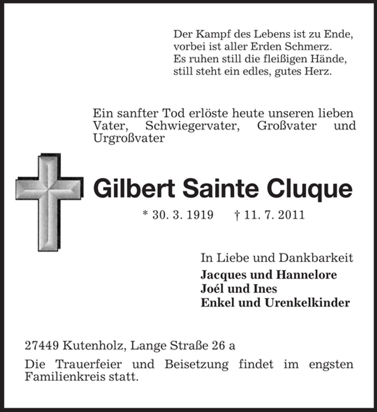 <p>Der Kampf des Lebens ist zu Ende,<br />vorbei ist aller Erden Schmerz.<br />Es ruhen still die fleißigen Hände,<br />still steht ein edles, gutes Herz.</p><p>Ein sanfter Tod erlöste heute unseren lieben<br />Vater, Schwiegervater, Großvater und<br />Urgroßvater</p><p>Gilbert Sainte Cluque<br />* 30. 3. 1919</p><p>† 11. 7. 2011</p><p>In Liebe und Dankbarkeit<br />Jacques und Hannelore<br />Joél und Ines<br />Enkel und Urenkelkinder</p><p>27449 Kutenholz, Lange Straße 26 a<br />Die Trauerfeier und Beisetzung findet im engsten<br />Familienkreis statt.</p>