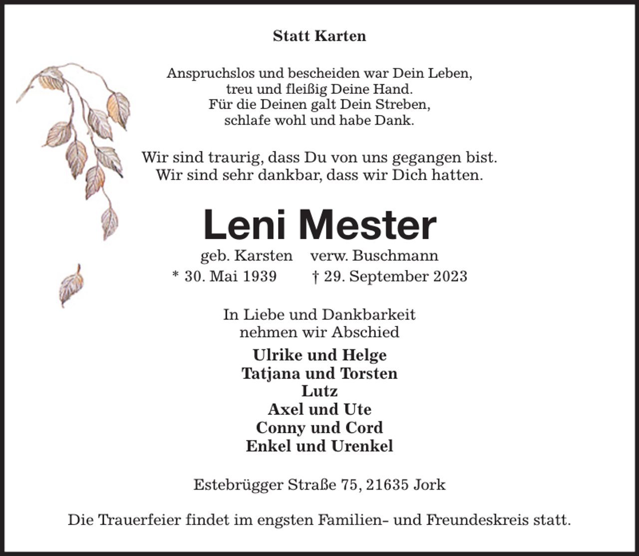 <p>Statt Karten<br />Anspruchslos und bescheiden war Dein Leben,<br />treu und fleißig Deine Hand.<br />Für die Deinen galt Dein Streben,<br />schlafe wohl und habe Dank.<br />Wir sind traurig, dass Du von uns gegangen bist.<br />Wir sind sehr dankbar, dass wir Dich hatten.<br />Leni Mester<br />geb. Karsten verw. Buschmann<br />* 30. Mai 1939 † 29. September 2023<br />In Liebe und Dankbarkeit<br />nehmen wir Abschied<br />Ulrike und Helge<br />Tatjana und Torsten<br />Lutz<br />Axel und Ute<br />Conny und Cord<br />Enkel und Urenkel<br />Estebrügger Straße 75, 21635 Jork</p><p>Die Trauerfeier findet im engsten Familien- und Freundeskreis statt.</p>
