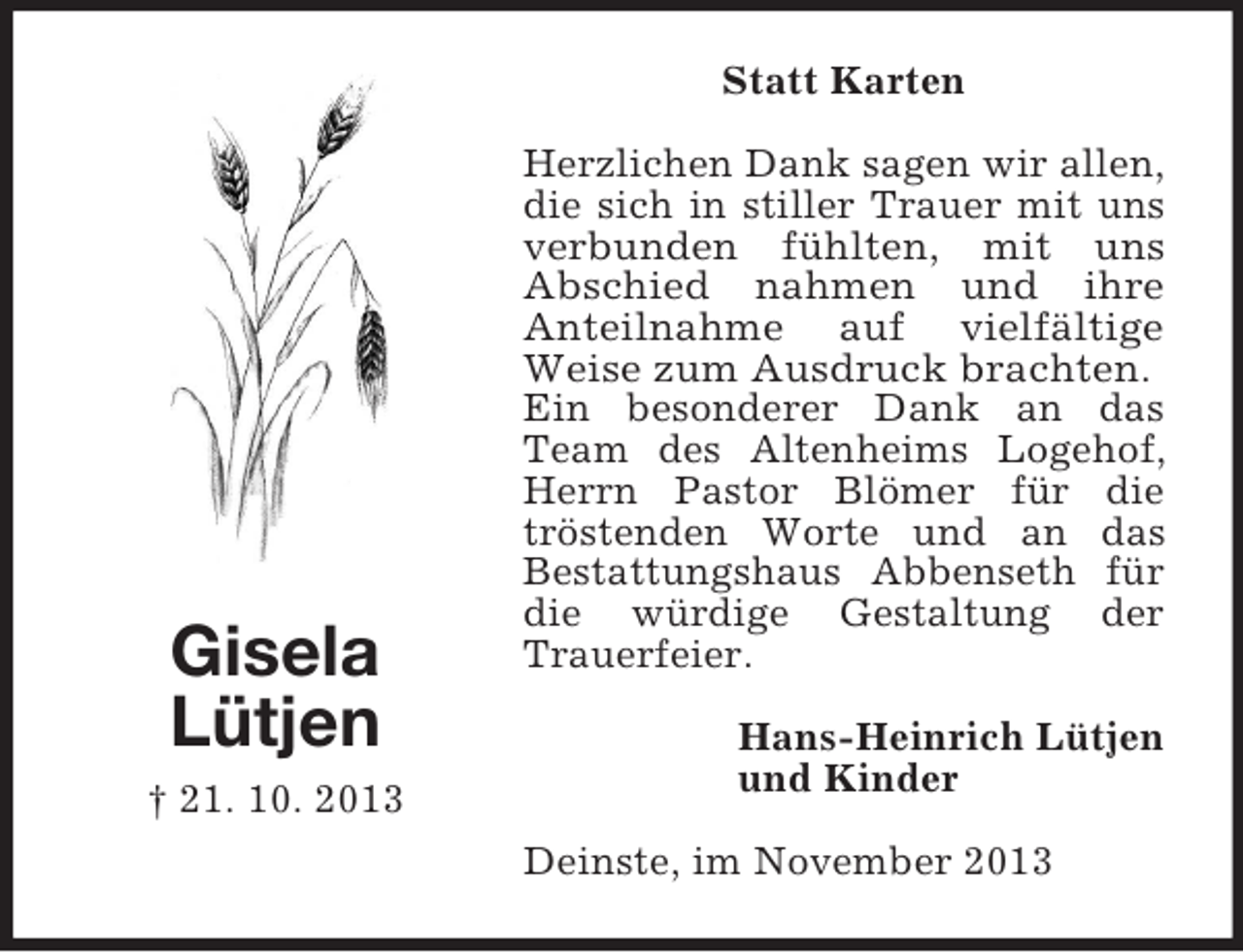 <p>Statt Karten</p><p>Gisela<br />Lütjen<br />† 21. 10. 2013</p><p>Herzlichen Dank sagen wir allen,<br />die sich in stiller Trauer mit uns<br />verbunden fühlten, mit uns<br />Abschied nahmen und ihre<br />Anteilnahme auf vielfältige<br />Weise zum Ausdruck brachten.<br />Ein besonderer Dank an das<br />Team des Altenheims Logehof,<br />Herrn Pastor Blömer für die<br />tröstenden Worte und an das<br />Bestattungshaus Abbenseth für<br />die würdige Gestaltung der<br />Trauerfeier.<br />Hans-Heinrich Lütjen<br />und Kinder<br />Deinste, im November 2013</p>