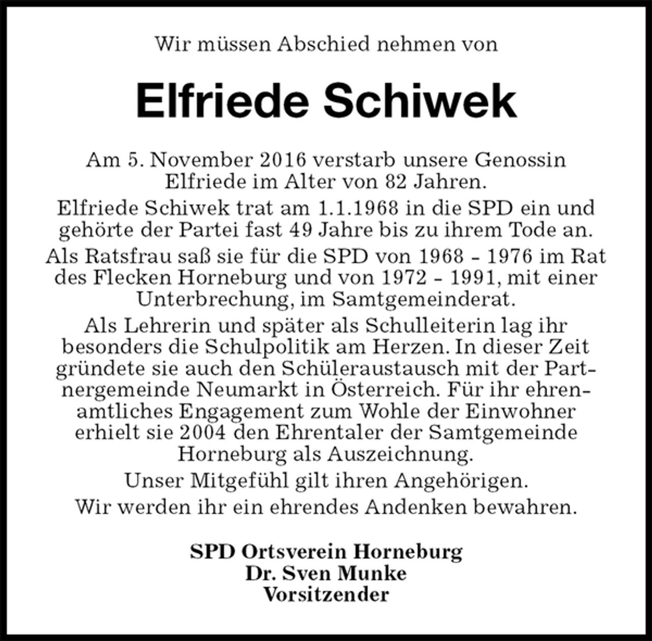 <p>Wir müssen Abschied nehmen von<br />Elfriede Schiwek<br />SPD Ortsverein Horneburg<br />Dr. Sven Munke<br />Vorsitzender<br />Am 5. November 2016 verstarb unsere Genossin<br />Elfriede im Alter von 82 Jahren.<br />Elfriede Schiwek trat am 1.1.1968 in die SPD ein und gehörte der Partei fast 49 Jahre bis zu ihrem Tode an.<br />Als Ratsfrau saß sie für die SPD von 1968 - 1976 im Rat des Flecken Horneburg und von 1972 - 1991, mit einer Unterbrechung, im Samtgemeinderat.<br />Als Lehrerin und später als Schulleiterin lag ihr<br />besonders die Schulpolitik am Herzen. In dieser Zeit gründete sie auch den Schüleraustausch mit der Partnergemeinde Neumarkt in Österreich. Für ihr ehrenamtliches Engagement zum Wohle der Einwohner<br />erhielt sie 2004 den Ehrentaler der Samtgemeinde<br />Horneburg als Auszeichnung.<br />Unser Mitgefühl gilt ihren Angehörigen.<br />Wir werden ihr ein ehrendes Andenken bewahren.</p>
