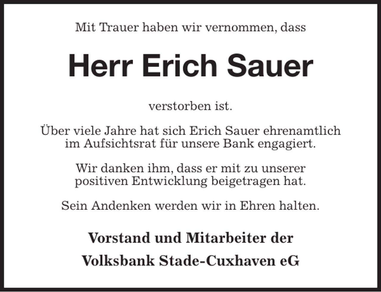 <p>Mit Trauer haben wir vernommen, dass<br />Herr Erich Sauer<br />verstorben ist.</p>
<p>Über viele Jahre hat sich Erich Sauer ehrenamtlich<br />im Aufsichtsrat für unsere Bank engagiert.</p>
<p>Wir danken ihm, dass er mit zu unserer<br />positiven Entwicklung beigetragen hat.</p>
<p>Sein Andenken werden wir in Ehren halten.<br />Vorstand und Mitarbeiter der<br />Volksbank Stade-Cuxhaven eG</p>