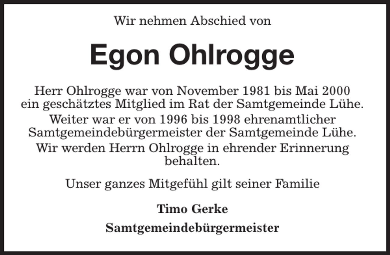 <p>Wir nehmen Abschied von<br />Egon Ohlrogge<br />Herr Ohlrogge war von November 1981 bis Mai 2000<br />ein geschätztes Mitglied im Rat der Samtgemeinde Lühe.<br />Weiter war er von 1996 bis 1998 ehrenamtlicher<br />Samtgemeindebürgermeister der Samtgemeinde Lühe.<br />Wir werden Herrn Ohlrogge in ehrender Erinnerung<br />behalten.<br />Unser ganzes Mitgefühl gilt seiner Familie<br />Timo Gerke<br />Samtgemeindebürgermeister</p>