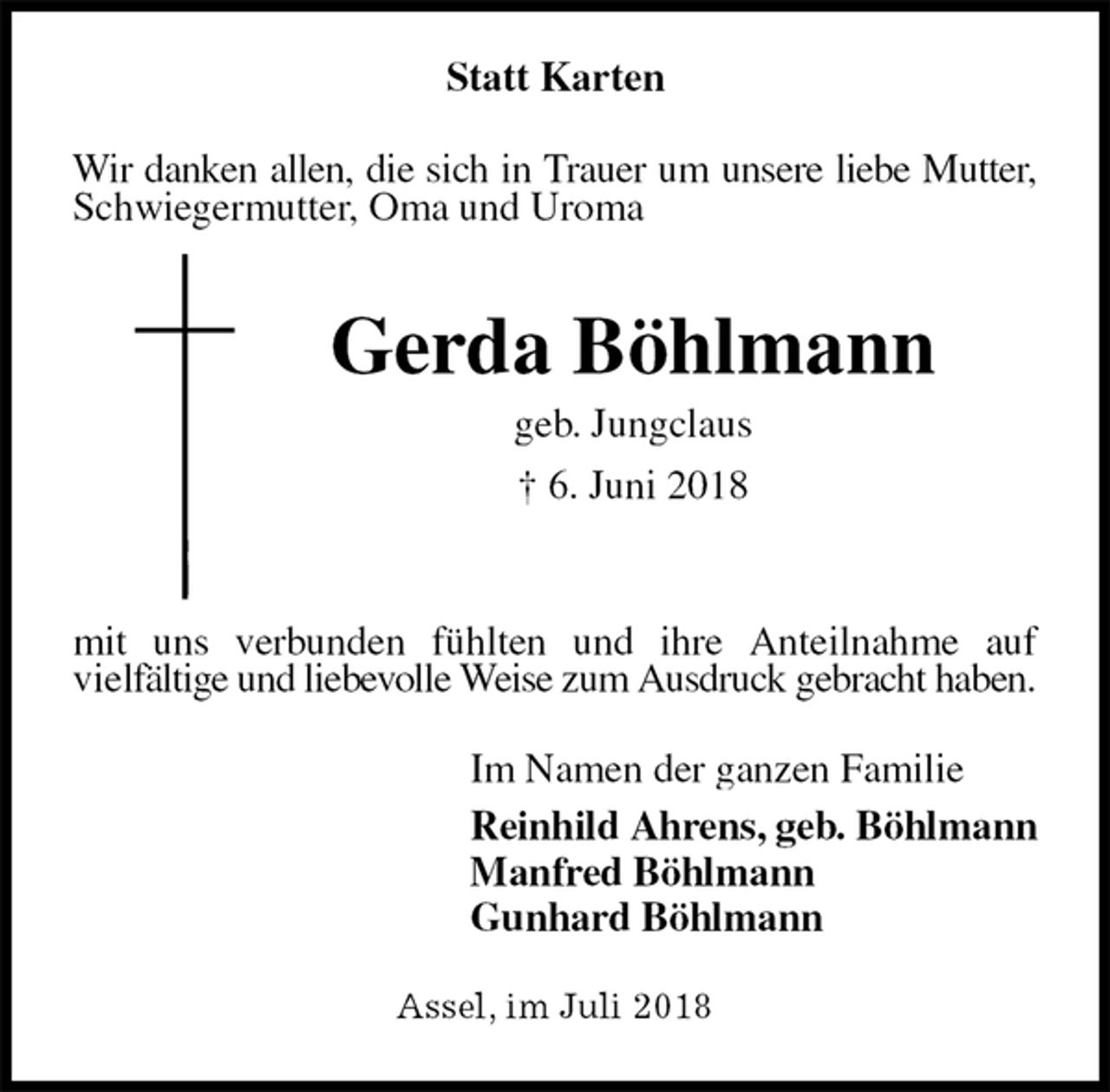 <p>Statt Karten<br />Wir danken allen, die sich in Trauer um unsere liebe Mutter, Schwiegermutter, Oma und Uroma<br />Gerda Böhlmann<br />geb. Jungclaus<br />† 6. Juni 2018</p>
<p>mit uns verbunden fühlten und ihre Anteilnahme auf<br />vielfältige und liebevolle Weise zum Ausdruck gebracht haben.<br />Im Namen der ganzen Familie<br />Reinhild Ahrens, geb. Böhlmann<br />Manfred Böhlmann<br />Gunhard Böhlmann<br />Assel, im Juli 2018</p>
