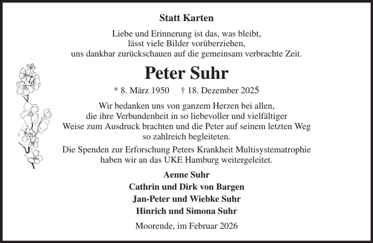 <p>Statt Karten<br />Liebe und Erinnerung ist das, was bleibt,<br />lässt viele Bilder vorüberziehen,<br />uns dankbar zurückschauen auf die gemeinsam verbrachte Zeit.<br />Peter Suhr<br />* 8. März 1950 † 18. Dezember 2025<br />Wir bedanken uns von ganzem Herzen bei allen,<br />die ihre Verbundenheit in so liebevoller und vielfältiger<br />Weise zum Ausdruck brachten und die Peter auf seinem letzten Weg<br />so zahlreich begleiteten.<br />Die Spenden zur Erforschung Peters Krankheit Multisystematrophie<br />haben wir an das UKE Hamburg weitergeleitet.<br />Aenne Suhr<br />Cathrin und Dirk von Bargen<br />Jan-Peter und Wiebke Suhr<br />Hinrich und Simona Suhr<br />Moorende, im Februar 2026</p>