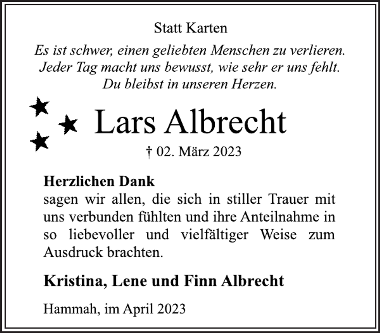 <p>Statt Karten<br />Es ist schwer, einen geliebten Menschen zu verlieren.<br />Jeder Tag macht uns bewusst, wie sehr er uns fehlt.<br />Du bleibst in unseren Herzen.<br />Lars Albrecht<br />† 02. März 2023<br />Herzlichen Dank<br />sagen wir allen, die sich in stiller Trauer mit<br />uns verbunden fühlten und ihre Anteilnahme in<br />so liebevoller und vielfältiger Weise zum<br />Ausdruck brachten.<br />Kristina, Lene und Finn Albrecht<br />Hammah, im April 2023</p>