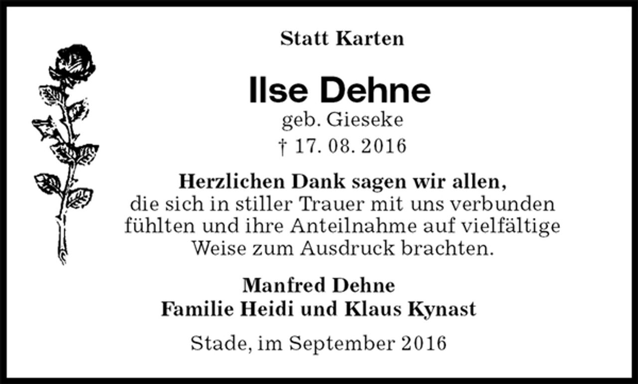 <p>Statt Karten<br />Ilse Dehne<br />geb. Gieseke<br />† 17. 08. 2016<br />Herzlichen Dank sagen wir allen,<br />die sich in stiller Trauer mit uns verbunden<br />fühlten und ihre Anteilnahme auf vielfältige<br />Weise zum Ausdruck brachten.<br />Manfred Dehne<br />Familie Heidi und Klaus Kynast<br />Stade, im September 2016</p>