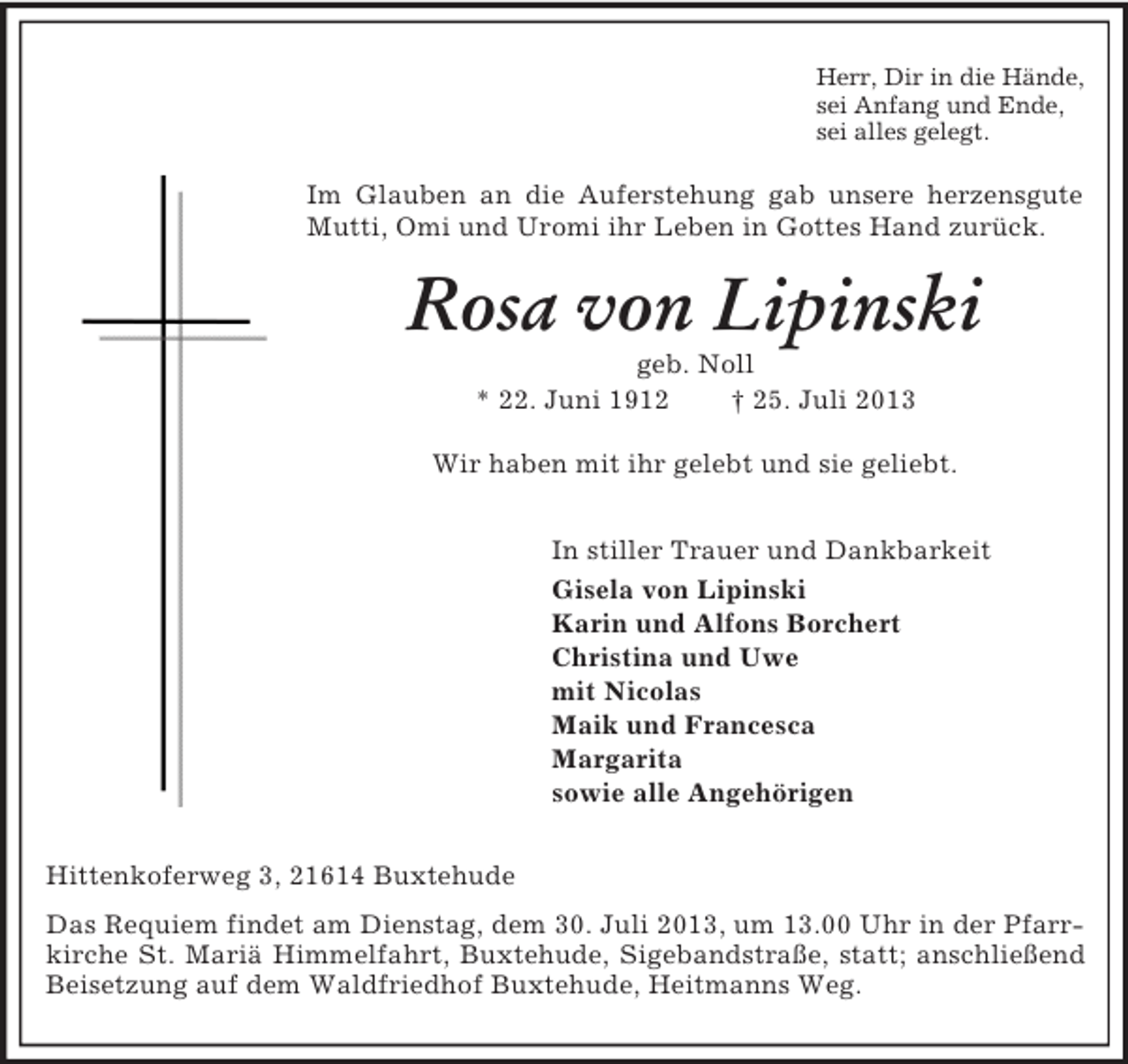 <p>Herr, Dir in die Hände,<br />sei Anfang und Ende,<br />sei alles gelegt.</p><p>Im Glauben an die Auferstehung gab unsere herzensgute<br />Mutti, Omi und Uromi ihr Leben in Gottes Hand zurück.</p><p>Rosa von Lipinski<br />geb. Noll<br />* 22. Juni 1912<br />† 25. Juli 2013<br />Wir haben mit ihr gelebt und sie geliebt.<br />In stiller Trauer und Dankbarkeit<br />Gisela von Lipinski<br />Karin und Alfons Borchert<br />Christina und Uwe<br />mit Nicolas<br />Maik und Francesca<br />Margarita<br />sowie alle Angehörigen<br />Hittenkoferweg 3, 21614 Buxtehude<br />Das Requiem findet am Dienstag, dem 30. Juli 2013, um 13.00 Uhr in der Pfarrkirche St. Mariä Himmelfahrt, Buxtehude, Sigebandstraße, statt; anschließend<br />Beisetzung auf dem Waldfriedhof Buxtehude, Heitmanns Weg.</p>