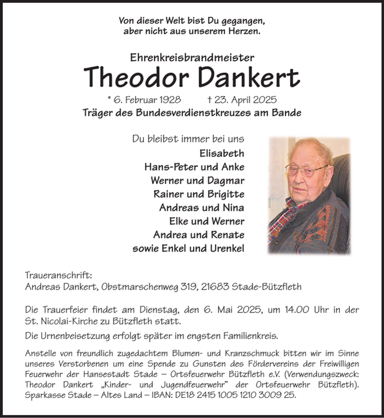 <p>Von dieser Welt bist Du gegangen,<br />aber nicht aus unserem Herzen.<br />Ehrenkreisbrandmeister<br />Theodor Dankert<br />* 6. Februar 1928 † 23. April 2025<br />Träger des Bundesverdienstkreuzes am Bande<br />Du bleibst immer bei uns<br />Elisabeth<br />Hans-Peter und Anke<br />Werner und Dagmar<br />Rainer und Brigitte<br />Andreas und Nina<br />Elke und Werner<br />Andrea und Renate<br />sowie Enkel und Urenkel<br />Traueranschrift:<br />Andreas Dankert, Obstmarschenweg 319, 21683 Stade-Bützfleth</p><p>Die Trauerfeier findet am Dienstag, den 6. Mai 2025, um 14.00 Uhr in der<br />St. Nicolai-Kirche zu Bützfleth statt.<br />Die Urnenbeisetzung erfolgt später im engsten Familienkreis.<br />Anstelle von freundlich zugedachtem Blumen- und Kranzschmuck bitten wir im Sinne<br />unseres Verstorbenen um eine Spende zu Gunsten des Fördervereins der Freiwilligen<br />Feuerwehr der Hansestadt Stade - Ortsfeuerwehr Bützfleth e.V. (Verwendungszweck:<br />Theodor Dankert „Kinder- und Jugendfeuerwehr” der Ortsfeuerwehr Bützfleth).<br />Sparkasse Stade - Altes Land - IBAN: DE18 2415 1005 1210 3009 25.</p>