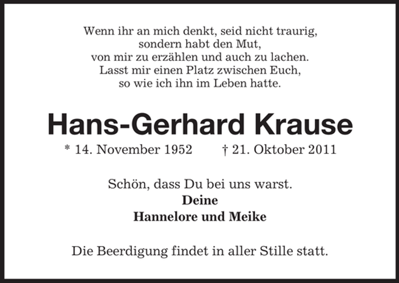 <p>Wenn ihr an mich denkt, seid nicht traurig,<br />sondern habt den Mut,<br />von mir zu erzählen und auch zu lachen.<br />Lasst mir einen Platz zwischen Euch,<br />so wie ich ihn im Leben hatte.</p><p>Hans-Gerhard Krause<br />* 14. November 1952</p><p>† 21. Oktober 2011</p><p>Schön, dass Du bei uns warst.<br />Deine<br />Hannelore und Meike<br />Die Beerdigung findet in aller Stille statt.</p>