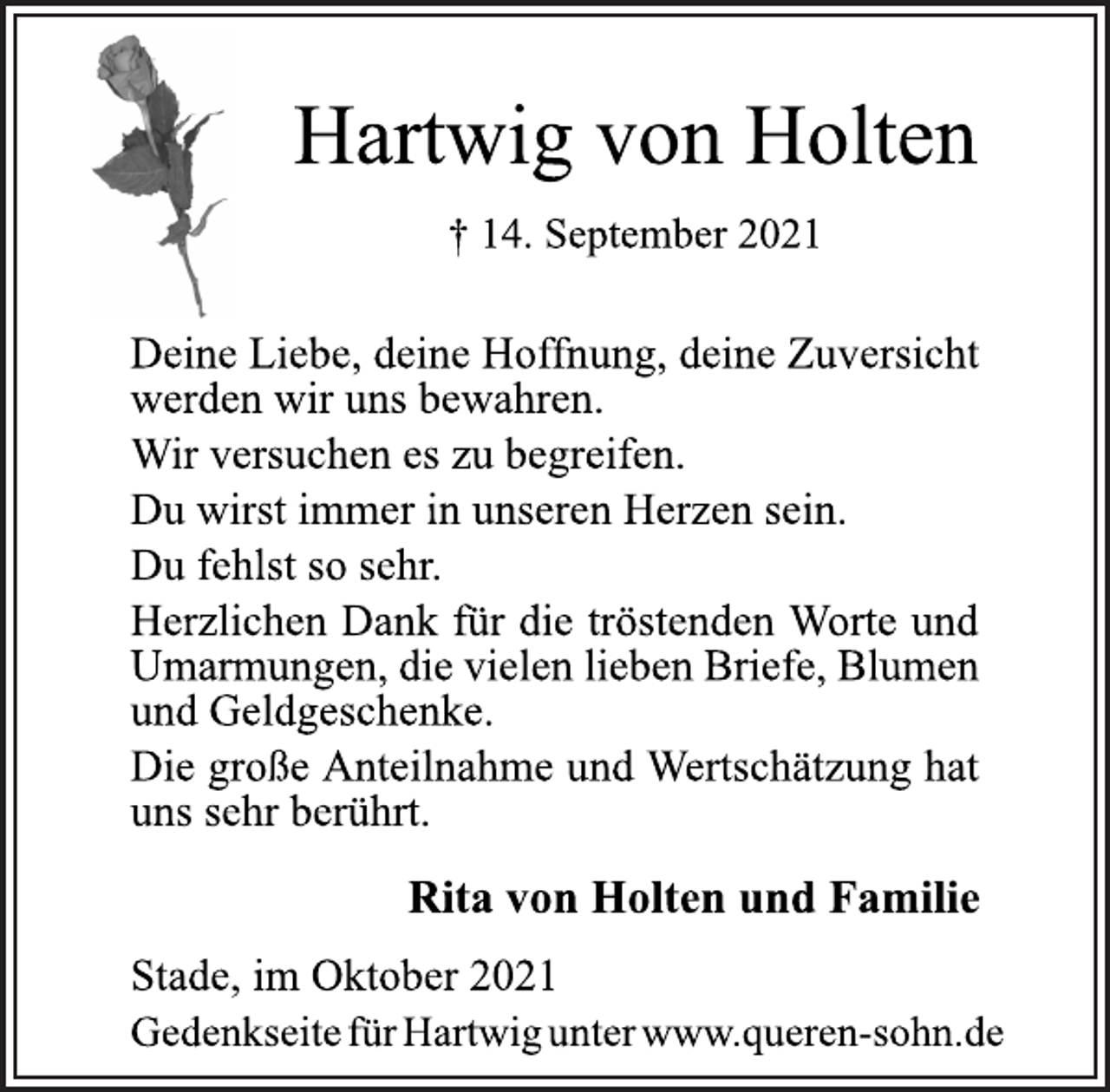<p>Hartwig von Holten<br />† 14. September 2021<br />Deine Liebe, deine Hoffnung, deine Zuversicht<br />werden wir uns bewahren.<br />Wir versuchen es zu begreifen.<br />Du wirst immer in unseren Herzen sein.<br />Du fehlst so sehr.<br />Herzlichen Dank für die tröstenden Worte und Umarmungen, die vielen lieben Briefe, Blumen<br />und Geldgeschenke.<br />Die große Anteilnahme und Wertschätzung hat uns sehr berührt.<br />Rita von Holten und Familie<br />Stade, im Oktober 2021<br />Gedenkseite fü rHartwig unter www.queren-sohn.de</p>