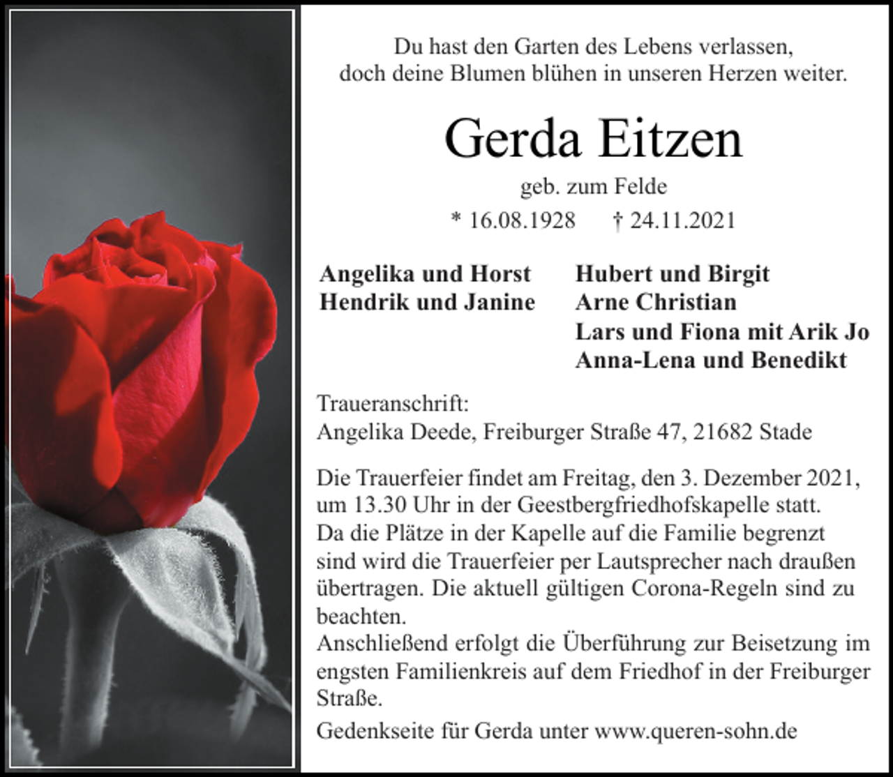 <p>Du hast den Garten des Lebens verlassen,<br />doch deine Blumen blühen in unseren Herzen weiter.<br />Gerda Eitzen<br />geb. zum Felde<br />* 16.08.1928 † 24.11.2021<br />Angelika und Horst<br />Hendrik und Janine<br />Hubert und Birgit<br />Arne Christian<br />Lars und Fiona mit Arik Jo<br />Anna-Lena und Benedikt<br />Traueranschrift:<br />Angelika Deede, Freiburger Straße 47, 21682 Stade<br />Die Trauerfeier findet am Freitag, den 3. Dezember 2021,<br />um 13.30 Uhr in der Geestbergfriedhofskapelle statt.<br />Da die Plätze in der Kapelle auf die Familie begrenzt<br />sind wird die Trauerfeier per Lautsprecher nach draußen<br />übertragen. Die aktuell gültigen Corona-Regeln sind zu<br />beachten.<br />Anschließend erfolgt die Überführung zur Beisetzung im<br />engsten Familienkreis auf dem Friedhof in der Freiburger<br />Straße.<br />Gedenkseite für Gerda unter www.queren-sohn.de</p>