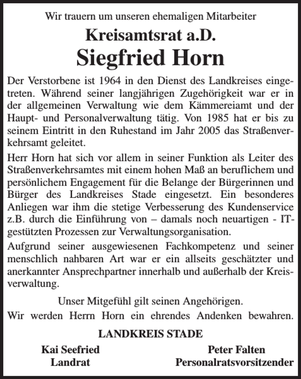 <p>Wir trauern um unseren ehemaligen Mitarbeiter<br />Kreisamtsrat a.D.<br />Siegfried Horn<br />Der Verstorbene ist 1964 in den Dienst des Landkreises eingetreten. Während seiner langjährigen Zugehörigkeit war er in<br />der allgemeinen Verwaltung wie dem Kämmereiamt und der Haupt- und Personalverwaltung tätig. Von 1985 hat er bis zu<br />seinem Eintritt in den Ruhestand im Jahr 2005 das Straßenverkehrsamt geleitet.<br />Herr Horn hat sich vor allem in seiner Funktion als Leiter des Straßenverkehrsamtes mit einem hohen Maß an beruflichem und persönlichem Engagement für die Belange der Bürgerinnen und Bürger des Landkreises Stade eingesetzt. Ein besonderes<br />Anliegen war ihm die stetige Verbesserung des Kundenservice z.B. durch die Einführung von - damals noch neuartigen - IT-gestützten Prozessen zur Verwaltungsorganisation.<br />Aufgrund seiner ausgewiesenen Fachkompetenz und seiner menschlich nahbaren Art war er ein allseits geschätzter und<br />anerkannter Ansprechpartner innerhalb und außerhalb der Kreisverwaltung.<br />Unser Mitgefühl gilt seinen Angehörigen.<br />Wir werden Herrn Horn ein ehrendes Andenken bewahren.<br />LANDKREIS STADE<br />Kai Seefried Peter Falten<br />Landrat Personalratsvorsitzender</p>