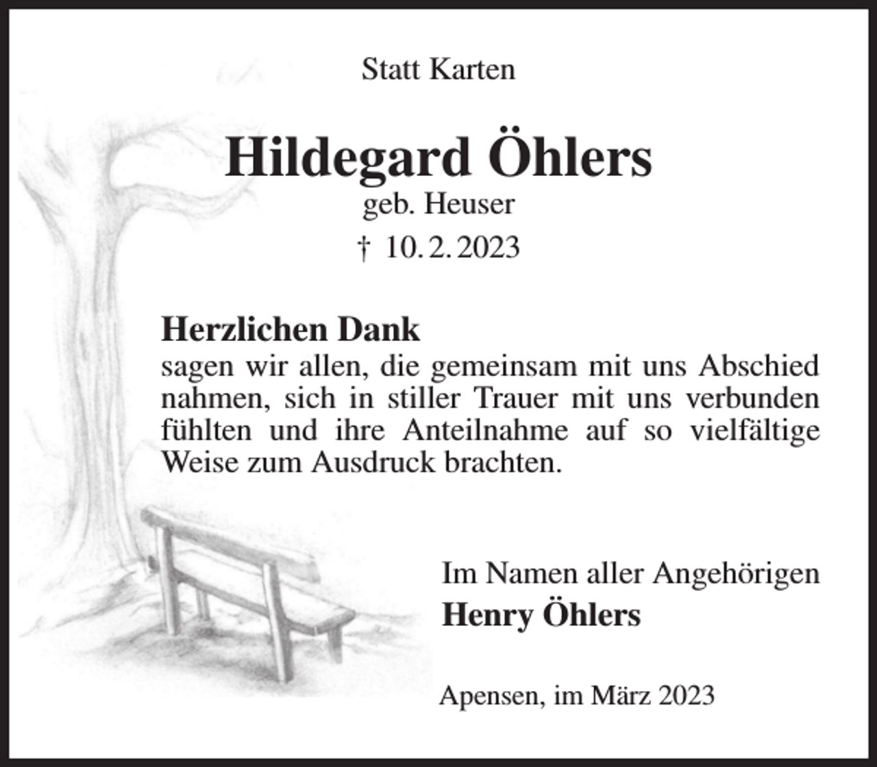 <p>Statt Karten<br />Hildegard Öhlers<br />geb. Heuser<br />† 10. 2. 2023<br />Herzlichen Dank<br />sagen wir allen, die gemeinsam mit uns Abschied nahmen, sich in stiller Trauer mit uns verbunden fühlten und ihre Anteilnahme auf so vielfältige Weise zum Ausdruck brachten.</p><p>Im Namen aller Angehörigen<br />Henry Öhlers<br />Apensen, im März 2023</p>