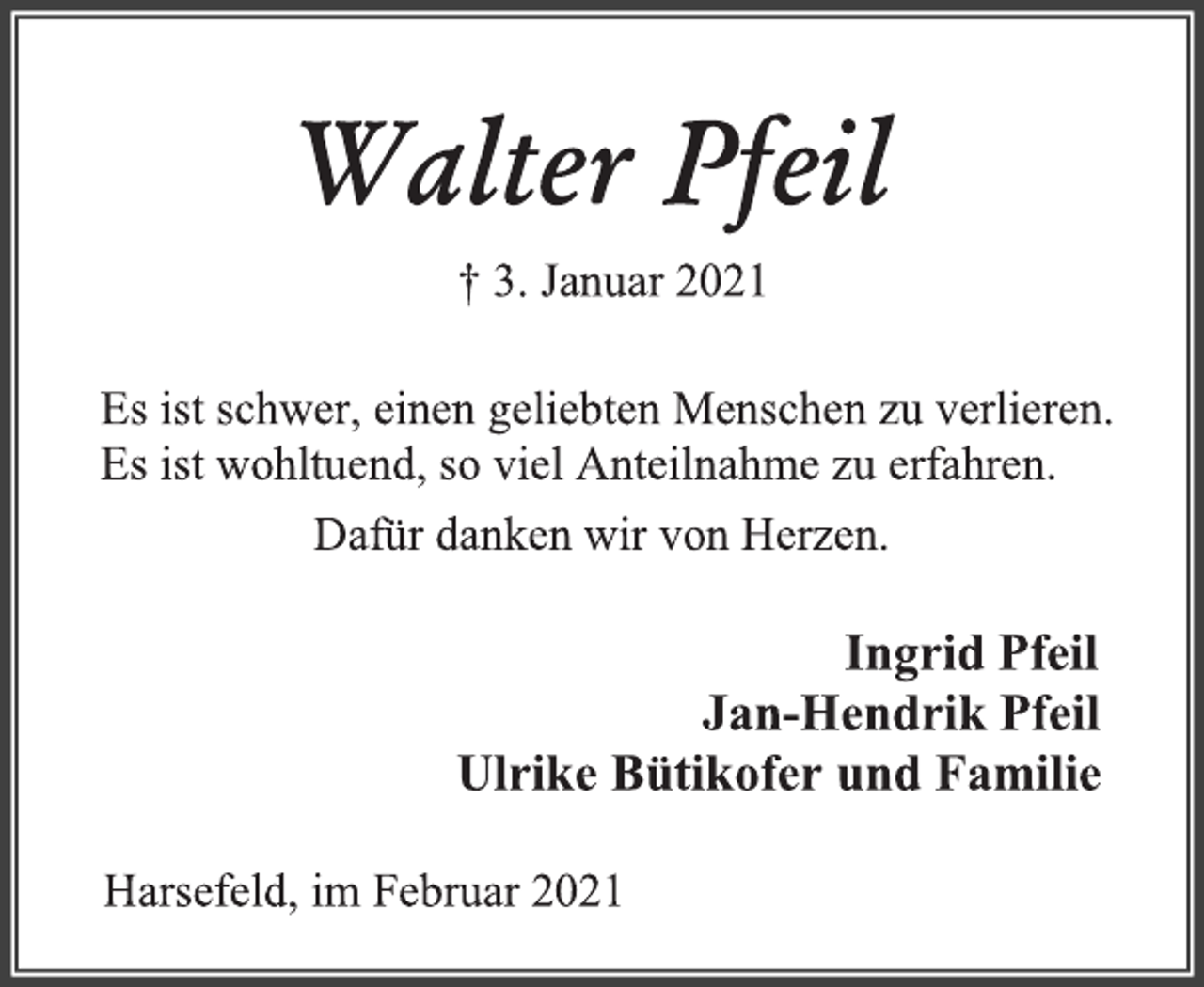 <p>Walter Pfeil<br />† 3. Januar 2021<br />Es ist schwer, einen geliebten Menschen zu verlieren.<br />Es ist wohltuend, so viel Anteilnahme zu erfahren.<br />Dafür danken wir von Herzen.<br />Ingrid Pfeil<br />Jan-Hendrik Pfeil<br />Ulrike Bütikofer und Familie<br />Harsefeld, im Februar 2021</p>