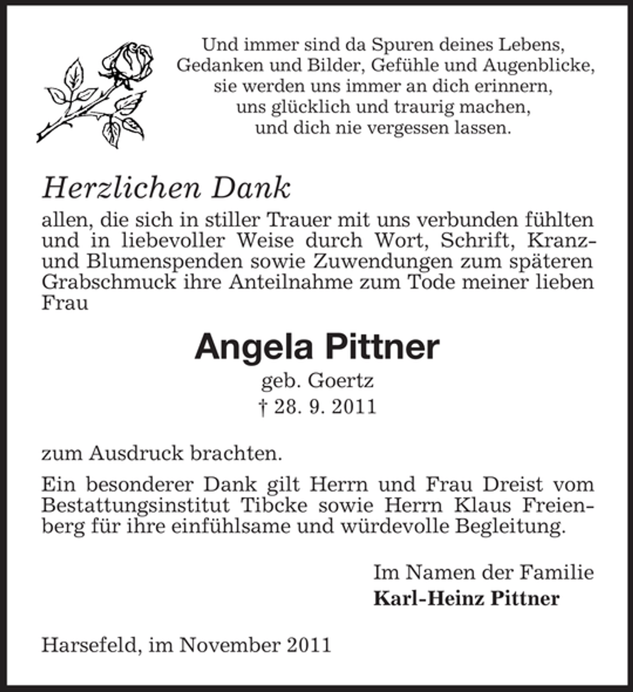 <p>Und immer sind da Spuren deines Lebens,<br />Gedanken und Bilder, Gefühle und Augenblicke,<br />sie werden uns immer an dich erinnern,<br />uns glücklich und traurig machen,<br />und dich nie vergessen lassen.</p><p>Herzlichen Dank<br />allen, die sich in stiller Trauer mit uns verbunden fühlten<br />und in liebevoller Weise durch Wort, Schrift, Kranzund Blumenspenden sowie Zuwendungen zum späteren<br />Grabschmuck ihre Anteilnahme zum Tode meiner lieben<br />Frau</p><p>Angela Pittner<br />geb. Goertz<br />† 28. 9. 2011<br />zum Ausdruck brachten.<br />Ein besonderer Dank gilt Herrn und Frau Dreist vom<br />Bestattungsinstitut Tibcke sowie Herrn Klaus Freienberg für ihre einfühlsame und würdevolle Begleitung.<br />Im Namen der Familie<br />Karl-Heinz Pittner<br />Harsefeld, im November 2011</p>