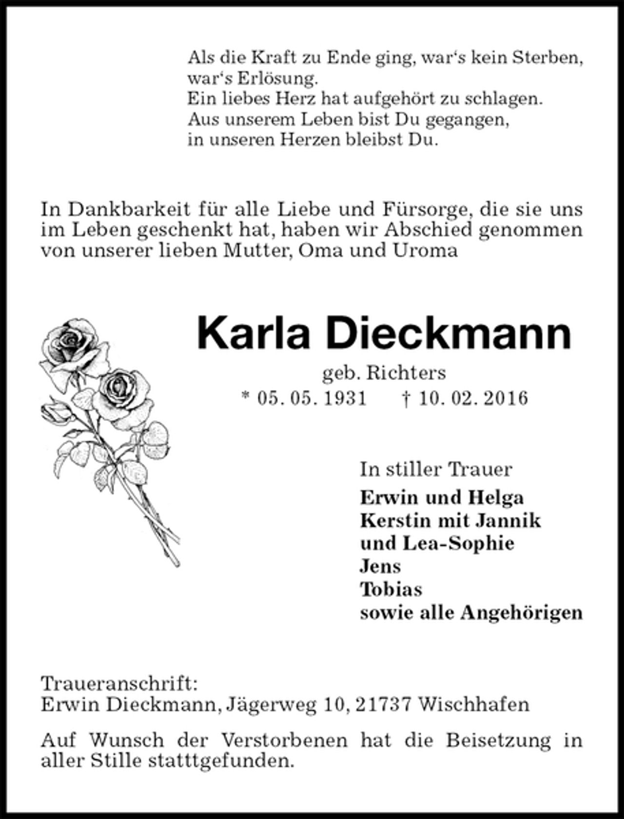 <p>Als die Kraft zu Ende ging, war‘s kein Sterben,<br />war‘s Erlösung.<br />Ein liebes Herz hat aufgehört zu schlagen.<br />Aus unserem Leben bist Du gegangen,<br />in unseren Herzen bleibst Du.<br />In Dankbarkeit für alle Liebe und Fürsorge, die sie uns im Leben geschenkt hat, haben wir Abschied genommen von unserer lieben Mutter, Oma und Uroma<br />Karla Dieckmann<br />geb. Richters<br />* 05. 05. 1931 † 10. 02. 2016<br />In stiller Trauer<br />Erwin und Helga<br />Kerstin mit Jannik<br />und Lea-Sophie<br />Jens<br />Tobias<br />sowie alle Angehörigen<br />Traueranschrift:<br />Erwin Dieckmann, Jägerweg 10, 21737 Wischhafen<br />Auf Wunsch der Verstorbenen hat die Beisetzung in<br />aller Stille statttgefunden.</p>