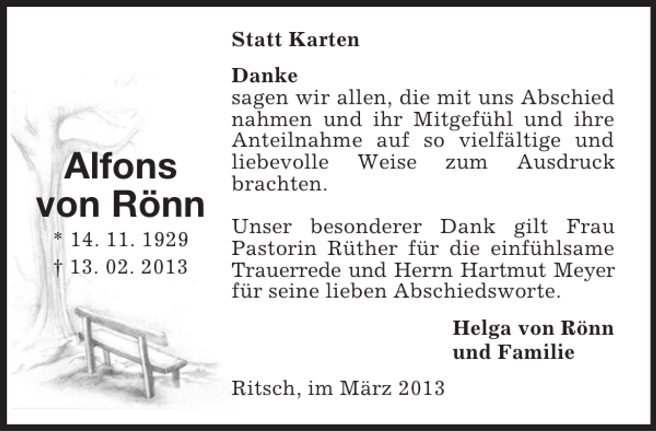 <p>Statt Karten</p><p>Alfons<br />von Rönn<br />* 14. 11. 1929<br />† 13. 02. 2013</p><p>Danke<br />sagen wir allen, die mit uns Abschied<br />nahmen und ihr Mitgefühl und ihre<br />Anteilnahme auf so vielfältige und<br />liebevolle Weise zum Ausdruck<br />brachten.<br />Unser besonderer Dank gilt Frau<br />Pastorin Rüther für die einfühlsame<br />Trauerrede und Herrn Hartmut Meyer<br />für seine lieben Abschiedsworte.<br />Helga von Rönn<br />und Familie<br />Ritsch, im März 2013</p>