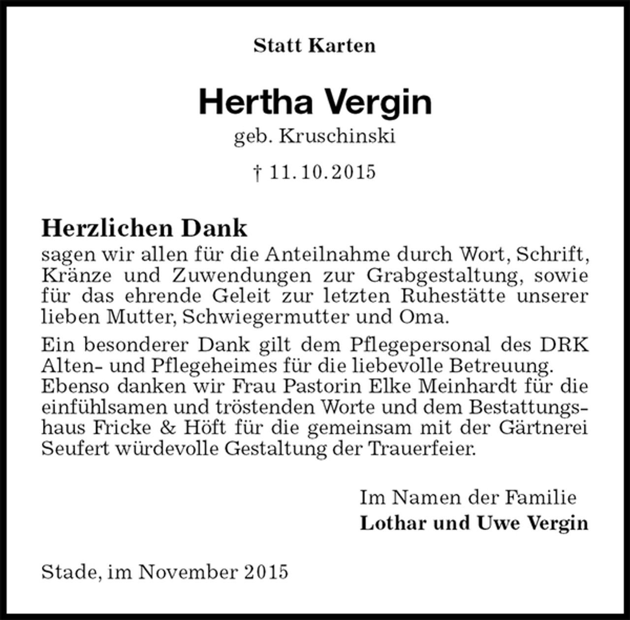 <p>Statt Karten<br />Hertha Vergin<br />geb. Kruschinski<br />† 11. 10. 2015<br />Herzlichen Dank<br />sagen wir allen für die Anteilnahme durch Wort, Schrift, Kränze und Zuwendungen zur Grabgestaltung, sowie für das ehrende Geleit zur letzten Ruhestätte unserer lieben Mutter, Schwiegermutter und Oma.<br />Ein besonderer Dank gilt dem Pflegepersonal des DRK Alten- und Pflegeheimes für die liebevolle Betreuung.<br />Ebenso danken wir Frau Pastorin Elke Meinhardt für die einfühlsamen und tröstenden Worte und dem Bestattungshaus Fricke &amp; Höft für die gemeinsam mit der Gärtnerei Seufert würdevolle Gestaltung der Trauerfeier.<br />Im Namen der Familie<br />Lothar und Uwe Vergin<br />Stade, im November 2015</p>