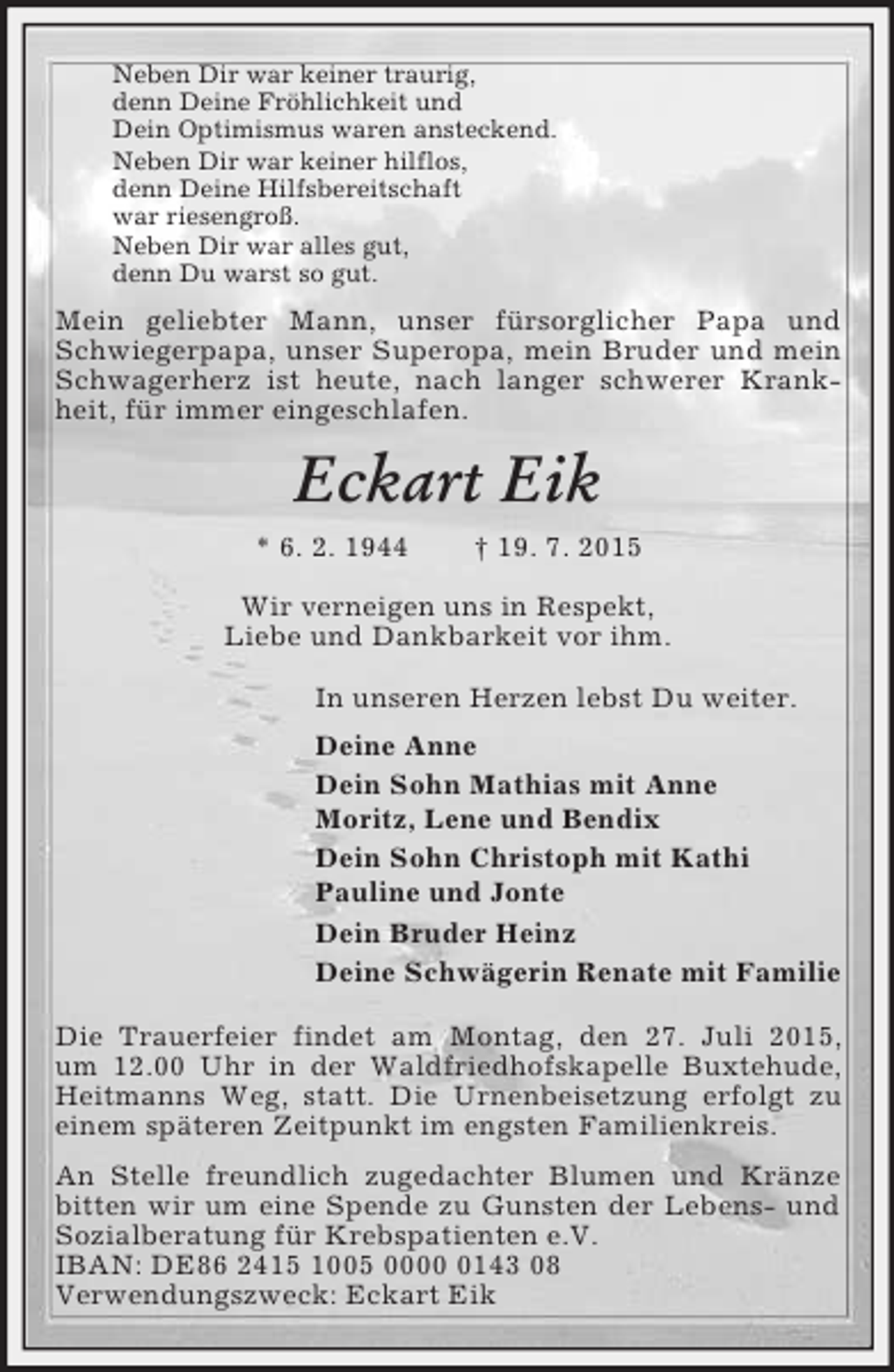 <p>Neben Dir war keiner traurig,<br />denn Deine Fröhlichkeit und<br />Dein Optimismus waren ansteckend.<br />Neben Dir war keiner hilflos,<br />denn Deine Hilfsbereitschaft<br />war riesengroß.<br />Neben Dir war alles gut,<br />denn Du warst so gut.<br />Mein geliebter Mann, unser fürsorglicher Papa und Schwiegerpapa, unser Superopa, mein Bruder und mein Schwagerherz ist heute, nach langer schwerer Krankheit, für immer eingeschlafen.<br />Eckart Eik<br />* 6. 2. 1944 † 19. 7. 2015<br />Wir verneigen uns in Respekt,<br />Liebe und Dankbarkeit vor ihm.<br />In unseren Herzen lebst Du weiter.<br />Deine Anne<br />Dein Sohn Mathias mit Anne<br />Moritz, Lene und Bendix<br />Dein Sohn Christoph mit Kathi<br />Pauline und Jonte<br />Dein Bruder Heinz<br />Deine Schwägerin Renate mit Familie<br />Die Trauerfeier findet am Montag, den 27. Juli 2015,<br />um 12.00 Uhr in der Waldfriedhofskapelle Buxtehude, Heitmanns Weg, statt. Die Urnenbeisetzung erfolgt zu einem späteren Zeitpunkt im engsten Familienkreis.<br />An Stelle freundlich zugedachter Blumen und Kränze bitten wir um eine Spende zu Gunsten der Lebens- und Sozialberatung für Krebspatienten e.V.<br />IBAN: DE86 2415 1005 0000 0143 08<br />Verwendungszweck: Eckart Eik</p>