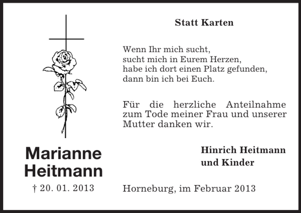 <p>Marianne<br />Heitmann<br />† 20. 01. 2013<br />Statt Karten<br />Wenn Ihr mich sucht,<br />sucht mich in Eurem Herzen,<br />habe ich dort einen Platz gefunden,<br />dann bin ich bei Euch.<br />Für die herzliche Anteilnahme zum Tode meiner Frau und unserer<br />Mutter danken wir.<br />Hinrich Heitmann<br />und Kinder<br />Horneburg, im Februar 2013</p>