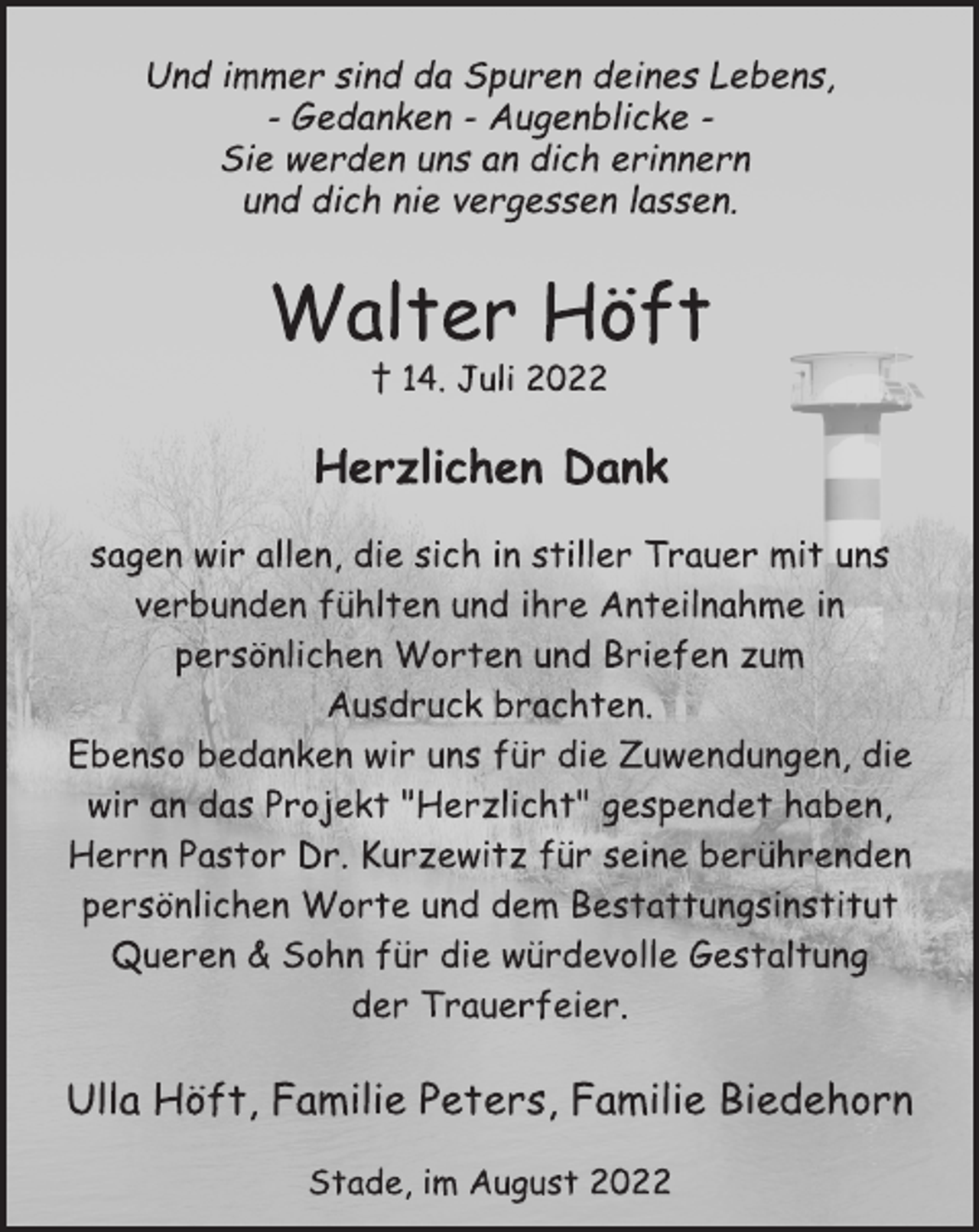 <p>Und immer sind da Spuren deines Lebens,<br />- Gedanken - Augenblicke -<br />Sie werden uns an dich erinnern<br />und dich nie vergessen lassen.<br />Walter Höft<br />† 14. Juli 2022<br />Herzlichen Dank<br />sagen wir allen, die sich in stiller Trauer mit uns<br />verbunden fühlten und ihre Anteilnahme in<br />persönlichen Worten und Briefen zum<br />Ausdruck brachten.<br />Ebenso bedanken wir uns für die Zuwendungen, die<br />wir an das Projekt "Herzlicht" gespendet haben,<br />Herrn Pastor Dr. Kurzewitz für seine berührenden<br />persönlichen Worte und dem Bestattungsinstitut<br />Queren &amp; Sohn für die würdevolle Gestaltung<br />der Trauerfeier.<br />Ulla Höft, Familie Peters, Familie Biedehorn<br />Stade, im August 2022</p>