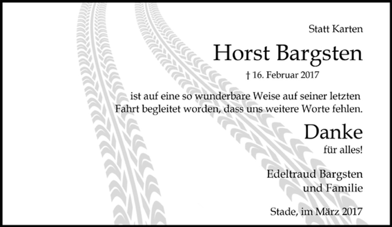 <p>Statt Karten</p><p>Horst Bargsten<br />† 16. Februar 2017<br />ist auf eine so wunderbare Weise auf seiner letzten<br />Fahrt begleitet worden, dass uns weitere Worte fehlen.</p><p>für alles!<br />Danke</p><p>Edeltraud Bargsten<br />und Familie</p><p>Stade, im März 2017</p>