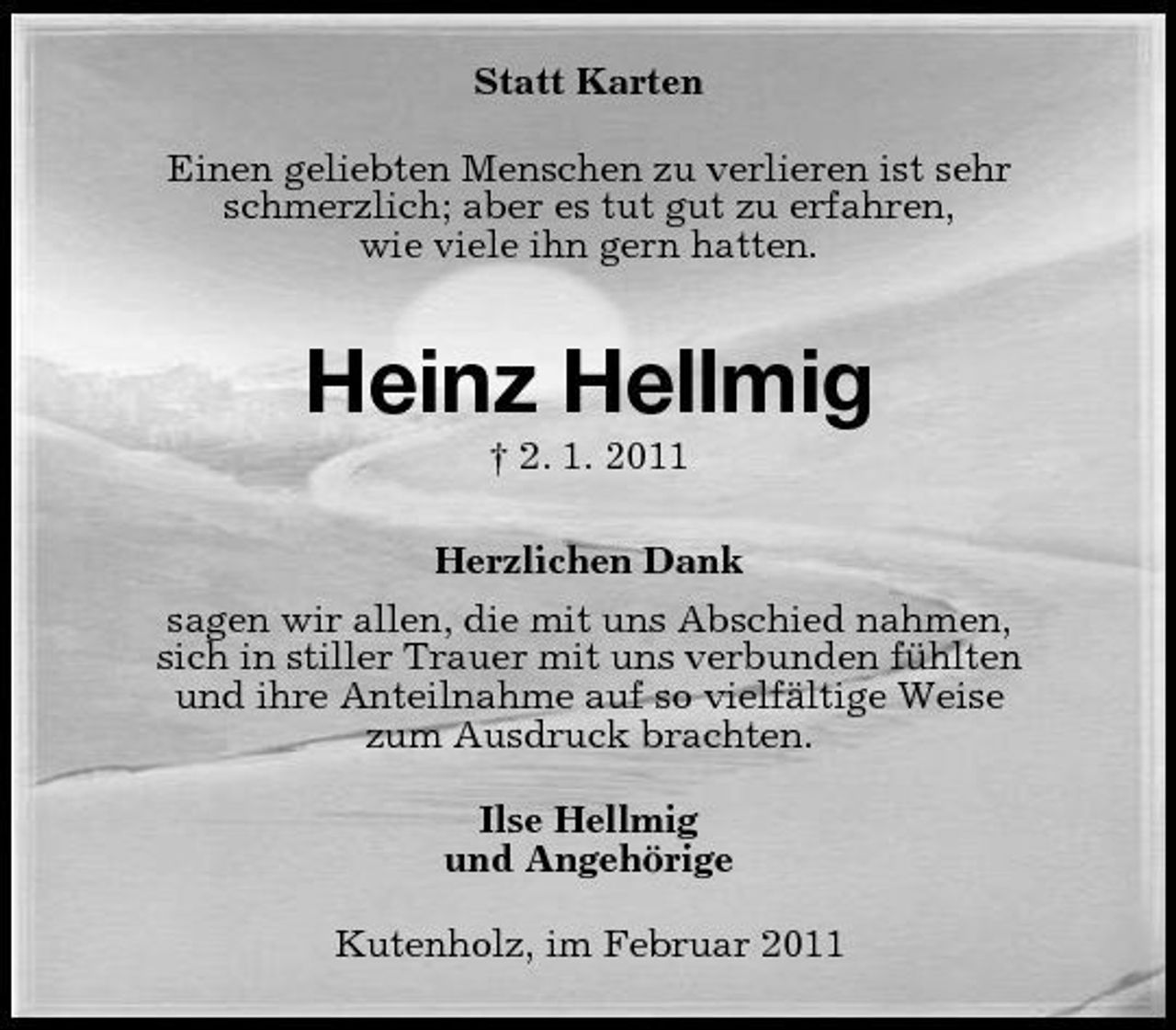 <p>Statt Karten Einen geliebten Menschen zu verlieren ist sehr schmerzlich; aber es tut gut zu erfahren, wie viele ihn gern hatten.</p><p>Heinz Hellmig<br />† 2. 1. 2011 Herzlichen Dank sagen wir allen, die mit uns Abschied nahmen, sich in stiller Trauer mit uns verbunden fühlten und ihre Anteilnahme auf so vielfältige Weise zum Ausdruck brachten. Ilse Hellmig und Angehörige Kutenholz, im Februar 2011</p>