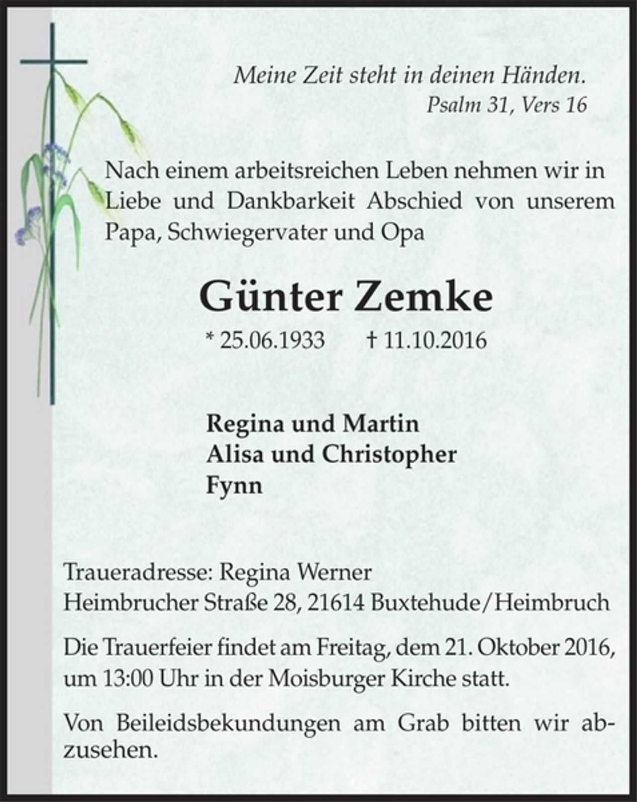 <p>Meine Zeit steht in deinen Händen.<br />Psalm 31, Vers 16<br />Nach einem arbeitsreichen Leben nehmen wir in<br />Liebe und Dankbarkeit Abschied von unserem<br />Papa, Schwiegervater und Opa<br />Günter Zemke<br />* 25.06.1933 † 11.10.2016<br />Regina und Martin<br />Alisa und Christopher<br />Fynn<br />Traueradresse: Regina Werner<br />Heimbrucher Straße 28, 21614 Buxtehude/Heimbruch<br />Die Trauerfeier findet am Freitag, dem 21. Oktober<br />2016, um 13:00 Uhr in der Moisburger Kirche statt.<br />Von Beileidsbekundungen am Grab bitten wir<br />abzusehen.</p>
