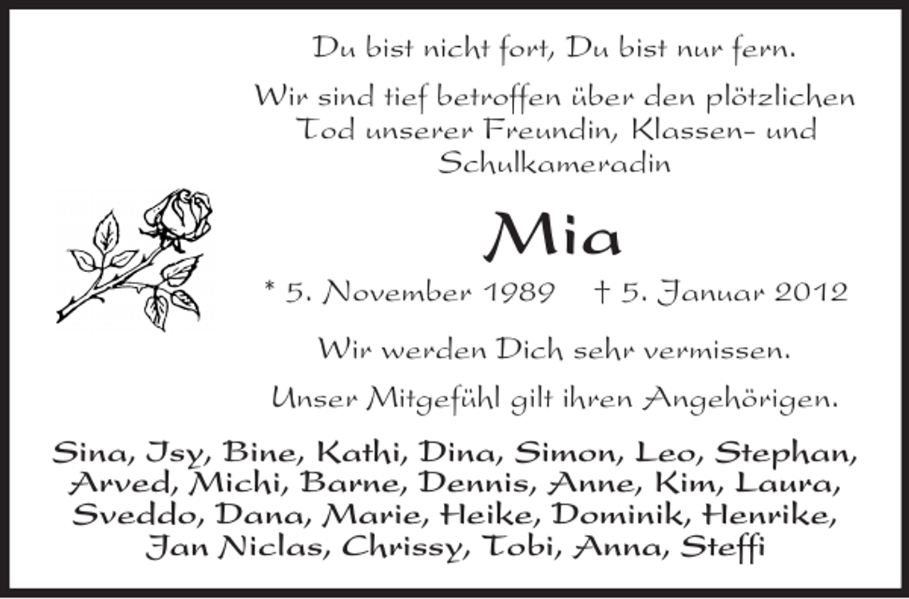 <p>Du bist nicht fort, Du bist nur fern.<br />Wir sind tief betroffen über den plötzlichen<br />Tod unserer Freundin, Klassen- und<br />Schulkameradin</p><p>Mia<br />* 5. November 1989</p><p>† 5. Januar 2012</p><p>Wir werden Dich sehr vermissen.<br />Unser Mitgefühl gilt ihren Angehörigen.<br />Sina, Isy, Bine, Kathi, Dina, Simon, Leo, Stephan,<br />Arved, Michi, Barne, Dennis, Anne, Kim, Laura,<br />Sveddo, Dana, Marie, Heike, Dominik, Henrike,<br />Jan Niclas, Chrissy, Tobi, Anna, Steffi</p>