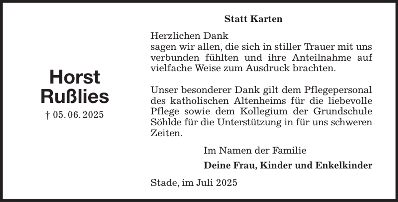 <p>Statt Karten<br />Herzlichen Dank<br />sagen wir allen, die sich in stiller Trauer mit uns verbunden fühlten und ihre Anteilnahme auf vielfache Weise zum Ausdruck brachten.</p><p>Unser besonderer Dank gilt dem Pflegepersonal des katholischen Altenheims für die liebevolle Pflege sowie dem Kollegium der Grundschule Söhlde für die Unterstützung in für uns schweren<br />Zeiten.<br />Im Namen der Familie<br />Deine Frau, Kinder und Enkelkinder<br />Stade, im Juli 2025</p><p>Horst<br />Rußlies<br />† 05. 06. 2025</p>