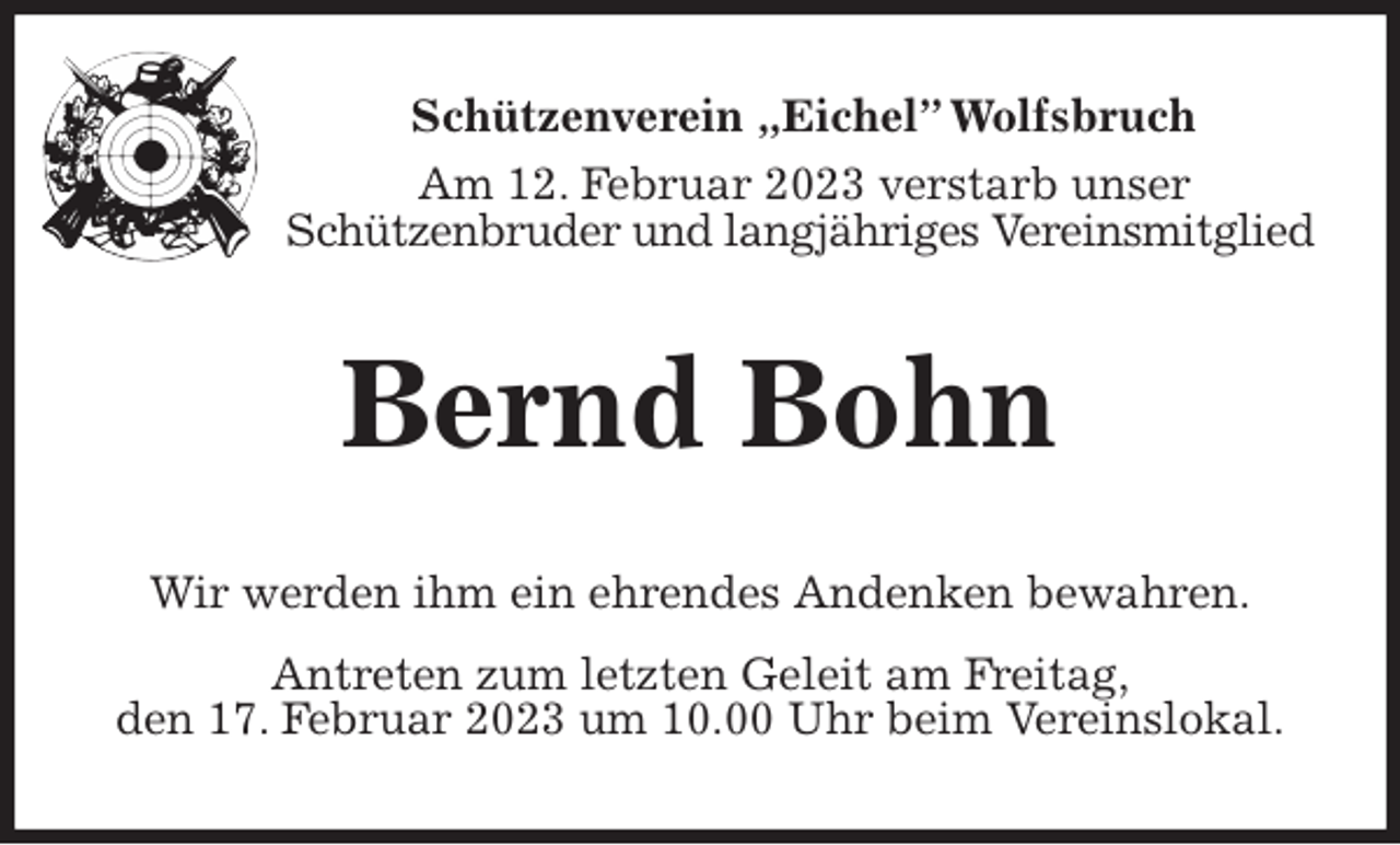 <p>Schützenverein „Eichel” Wolfsbruch<br />Am 12. Februar 2023 verstarb unser<br />Schützenbruder und langjähriges Vereinsmitglied<br />Bernd Bohn<br />Wir werden ihm ein ehrendes Andenken bewahren.<br />Antreten zum letzten Geleit am Freitag,<br />den 17. Februar 2023 um 10.00 Uhr beim Vereinslokal.</p>