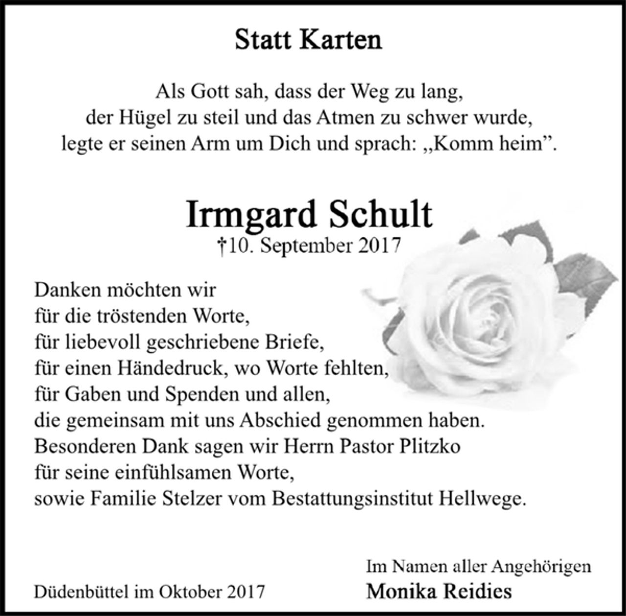 <p>Statt Karten<br />Als Gott sah, dass der Weg zu lang,<br />der Hügel zu steil und das Atmen zu schwer wurde,<br />legte er seinen Arm um Dich und sprach: ,,Komm heim”.<br />Irmgard Schult<br />† 10. September 2017<br />Danken möchten wir<br />für die tröstenden Worte,<br />für liebevoll geschriebene Briefe,<br />für einen Händedruck, wo Worte fehlten,<br />für Gaben und Spenden und allen,<br />die gemeinsam mit uns Abschied genommen haben.<br />Besonderen Dank sagen wir Herrn Pastor Plitzko<br />für seine einfühlsamen Worte,<br />sowie Familie Stelzer vom Bestattungsinstitut Hellwege.<br />Im Namen aller Angehörigen<br />Monika Reidies<br />Düdenbüttel im Oktober 2017</p>