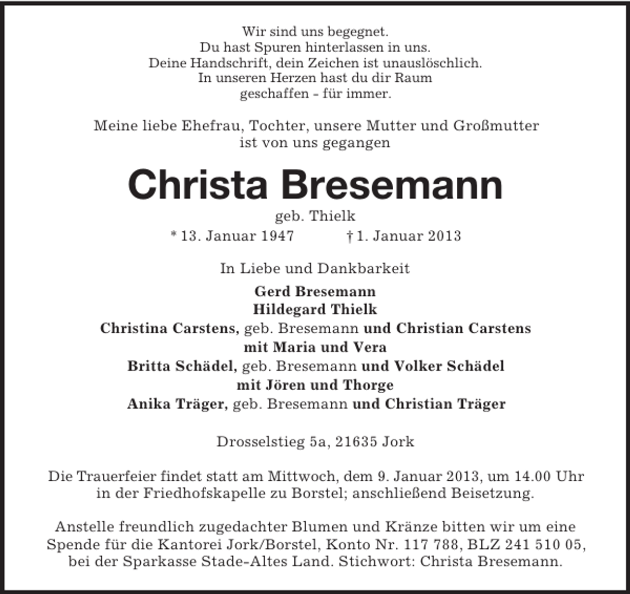 <p>Wir sind uns begegnet.<br />Du hast Spuren hinterlassen in uns.<br />Deine Handschrift, dein Zeichen ist unauslöschlich.<br />In unseren Herzen hast du dir Raum<br />geschaffen - für immer.<br />Meine liebe Ehefrau, Tochter, unsere Mutter und Großmutter<br />ist von uns gegangen<br />Christa Bresemann<br />geb. Thielk<br />* 13. Januar 1947 † 1. Januar 2013<br />In Liebe und Dankbarkeit<br />Gerd Bresemann<br />Hildegard Thielk<br />Christina Carstens, geb. Bresemann und Christian Carstens<br />mit Maria und Vera<br />Britta Schädel, geb. Bresemann und Volker Schädel<br />mit Jören und Thorge<br />Anika Träger, geb. Bresemann und Christian Träger<br />Drosselstieg 5a, 21635 Jork</p><p>Die Trauerfeier findet statt am Mittwoch, dem 9. Januar 2013, um 14.00 Uhr<br />in der Friedhofskapelle zu Borstel; anschließend Beisetzung.</p><p>Anstelle freundlich zugedachter Blumen und Kränze bitten wir um eine<br />Spende für die Kantorei Jork/Borstel, Konto Nr. 117 788, BLZ 241 510 05,<br />bei der Sparkasse Stade-Altes Land. Stichwort: Christa Bresemann.</p>