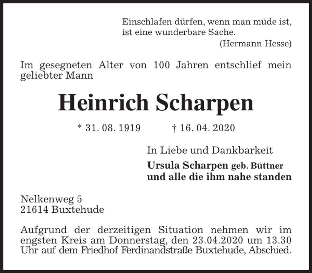 <p>Einschlafen dürfen, wenn man müde ist,<br />ist eine wunderbare Sache.<br />(Hermann Hesse)<br />Im gesegneten Alter von 100 Jahren entschlief mein<br />geliebter Mann<br />Heinrich Scharpen<br />* 31. 08. 1919 † 16. 04. 2020<br />In Liebe und Dankbarkeit<br />Ursula Scharpen geb. Büttner<br />und alle die ihm nahe standen<br />Nelkenweg 5<br />21614 Buxtehude</p>
<p>Aufgrund der derzeitigen Situation nehmen wir im engsten Kreis am Donnerstag, den 23.04.2020 um 13.30 Uhr auf dem Friedhof Ferdinandstraße Buxtehude, Abschied.</p>