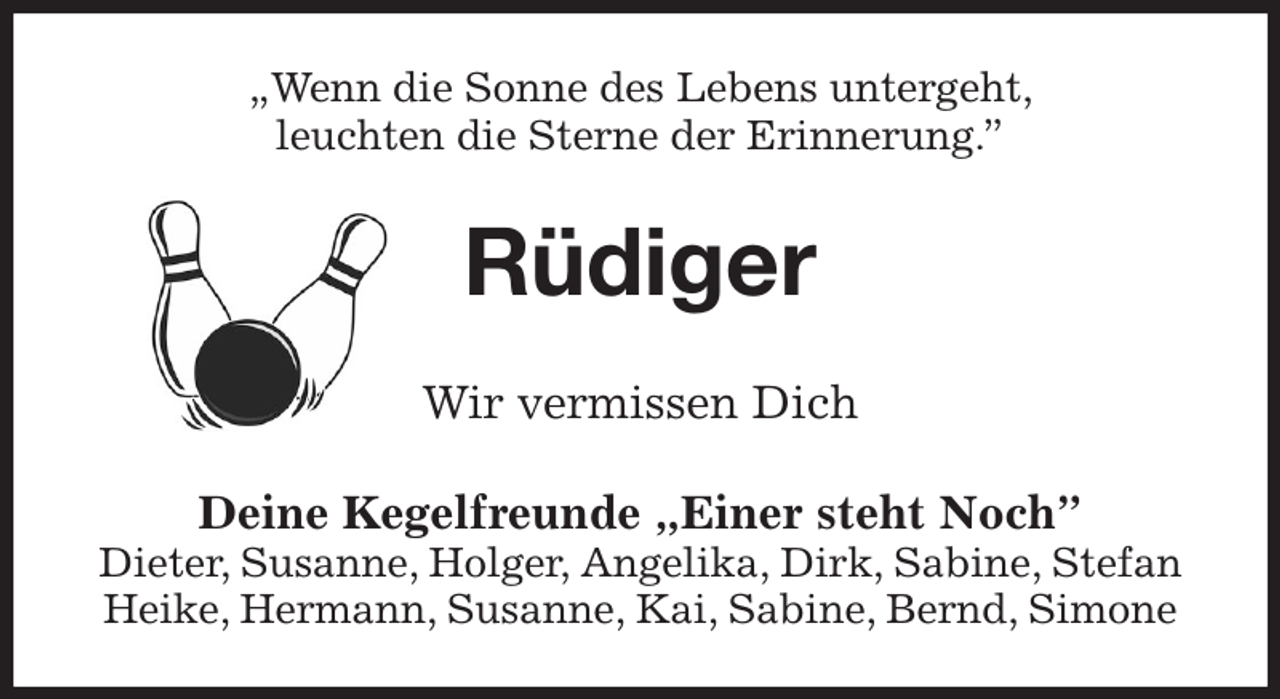 <p>„Wenn die Sonne des Lebens untergeht,<br />leuchten die Sterne der Erinnerung.”<br />Rüdiger<br />Wir vermissen Dich<br />Deine Kegelfreunde „Einer steht Noch”<br />Dieter, Susanne, Holger, Angelika, Dirk, Sabine, Stefan<br />Heike, Hermann, Susanne, Kai, Sabine, Bernd, Simone</p>