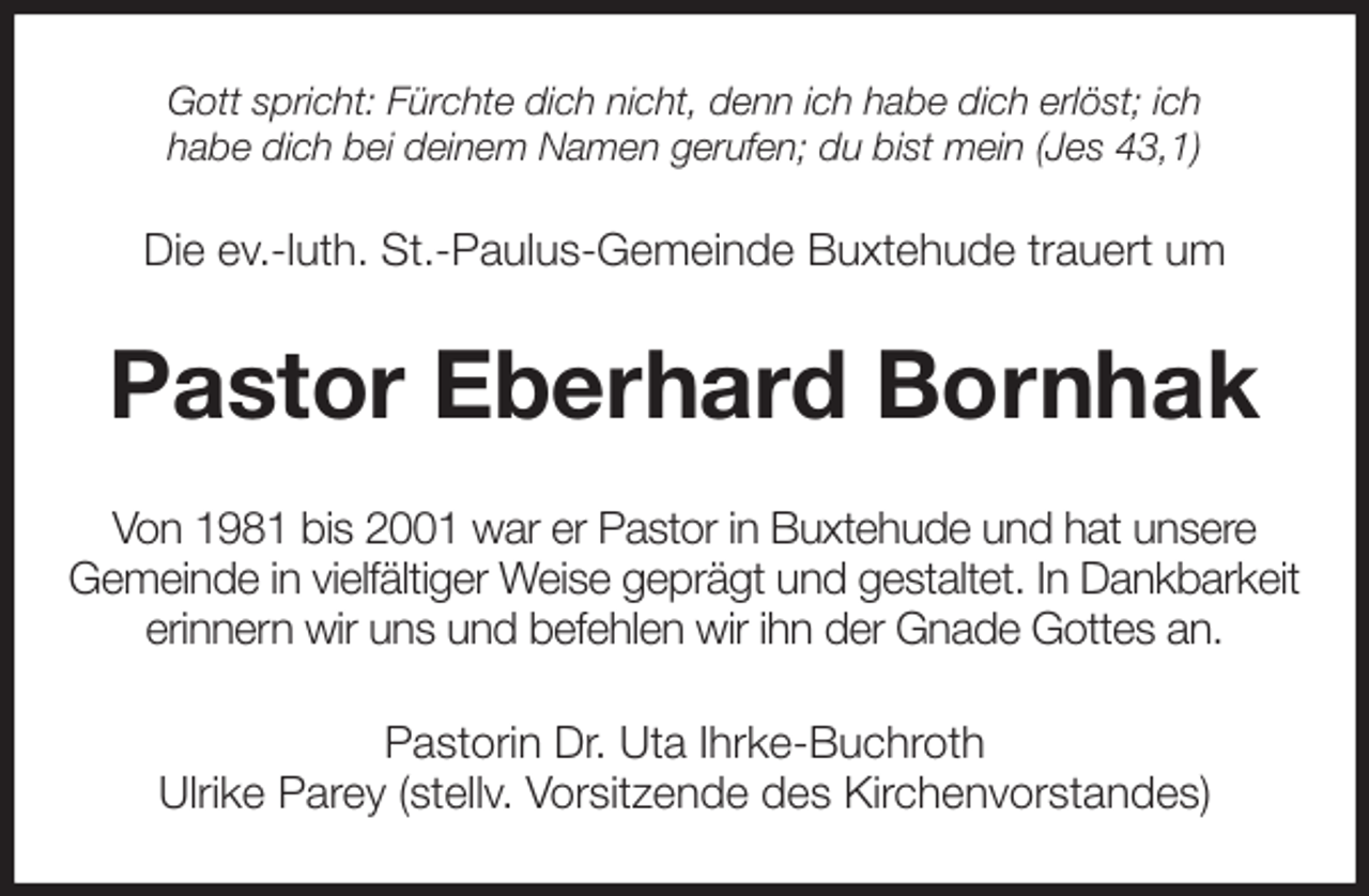 <p>Gott spricht: Fürchte dich nicht, denn ich habe dich erlöst; ich<br />habe dich bei deinem Namen gerufen; du bist mein (Jes 43,1)<br />Die ev.-luth. St.-Paulus-Gemeinde Buxtehude trauert um<br />Pastor Eberhard Bornhak<br />Von 1981 bis 2001 war er Pastor in Buxtehude und hat unsere<br />Gemeinde in vielfältiger Weise geprägt und gestaltet. In Dankbarkeit erinnern wir uns und befehlen wir ihn der Gnade Gottes an.<br />Pastorin Dr. Uta Ihrke-Buchroth<br />Ulrike Parey (stellv. Vorsitzende des Kirchenvorstandes)</p>