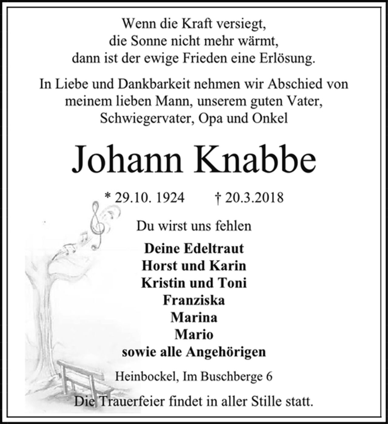 <p>Wenn die Kraft versiegt,<br />die Sonne nicht mehr wärmt,<br />dann ist der ewige Frieden eine Erlösung.<br />In Liebe und Dankbarkeit nehmen wir Abschied von<br />meinem lieben Mann, unserem guten Vater,<br />Schwiegervater, Opa und Onkel<br />Johann Knabbe<br />* 29.10. 1924 † 20.3.2018<br />Du wirst uns fehlen<br />Deine Edeltraut<br />Horst und Karin<br />Kristin und Toni<br />Franziska<br />Marina<br />Mario<br />sowie alle Angehörigen<br />Heinbockel, Im Buschberge 6<br />Die Trauerfeier findet in aller Stille statt.</p>