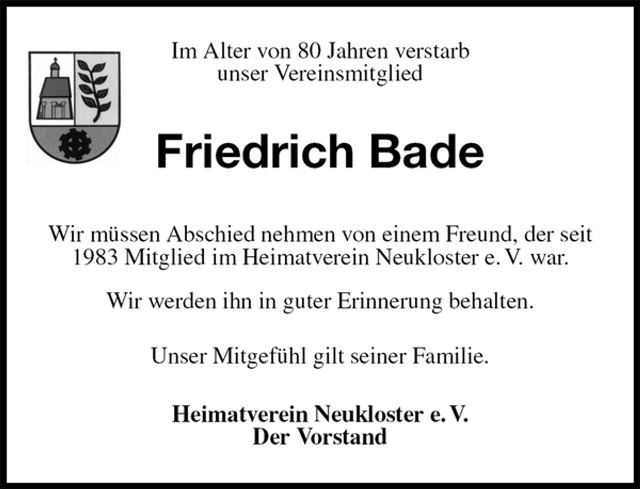 <p>Im Alter von 80 Jahren verstarb<br />unser Vereinsmitglied<br />Friedrich Bade<br />Wir müssen Abschied nehmen von einem Freund, der seit 1983 Mitglied im Heimatverein Neukloster e. V. war.<br />Wir werden ihn in guter Erinnerung behalten.<br />Unser Mitgefühl gilt seiner Familie.<br />Heimatverein Neukloster e. V.<br />Der Vorstand</p>