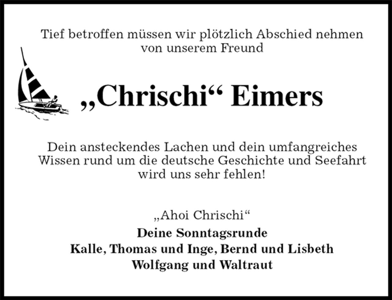 <p>Tief betroffen müssen wir plötzlich Abschied nehmen von unserem Freund<br />„Chrischi“ Eimers<br />Dein ansteckendes Lachen und dein umfangreiches Wissen rund um die deutsche Geschichte und Seefahrt wird uns sehr fehlen!<br />„Ahoi Chrischi“<br />Deine Sonntagsrunde<br />Kalle, Thomas und Inge, Bernd und Lisbeth<br />Wolfgang und Waltraut</p>