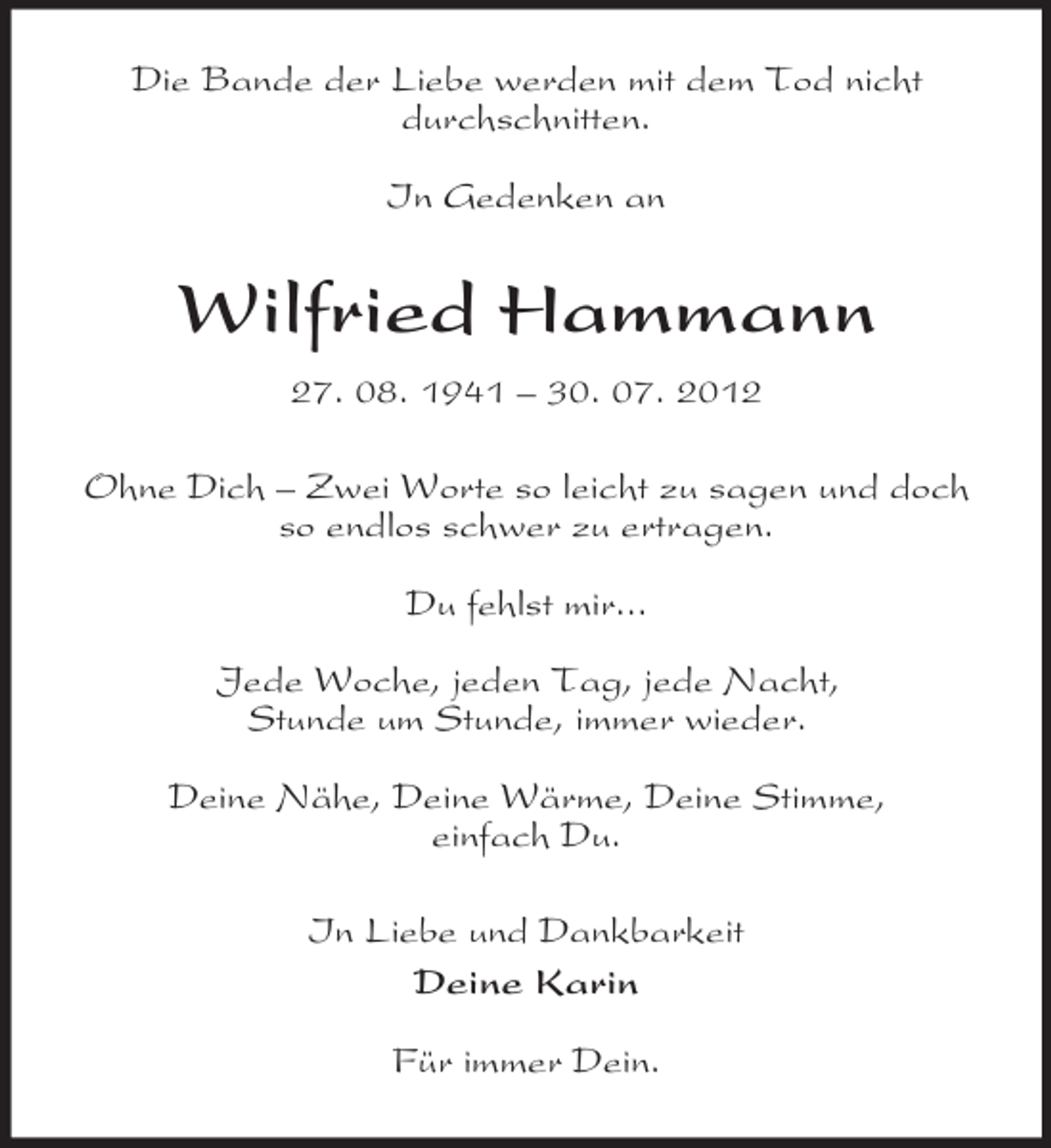 <p>Die Bande der Liebe werden mit dem Tod nicht<br />durchschnitten.</p><p>In Gedenken an<br />Wilfried Hammann<br />27. 08. 1941 – 30. 07. 2012<br />Ohne Dich – Zwei Worte so leicht zu sagen und doch so endlos schwer zu ertragen.</p><p>Du fehlst mir...</p><p>Jede Woche, jeden Tag, jede Nacht,<br />Stunde um Stunde, immer wieder.</p><p>Deine Nähe, Deine Wärme, Deine Stimme,<br />einfach Du.<br />In Liebe und Dankbarkeit<br />Deine Karin</p><p>Für immer Dein.</p>