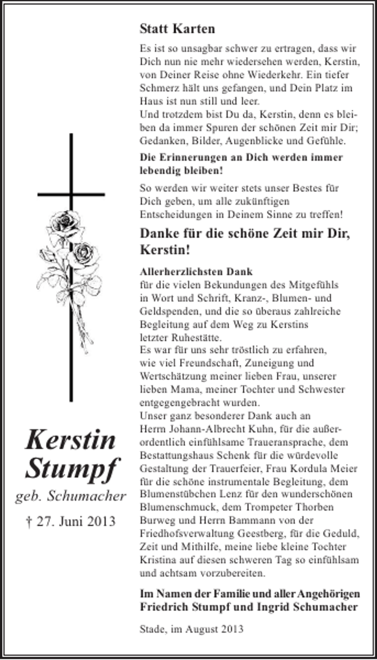 <p>Statt Karten<br />Es ist so unsagbar schwer zu ertragen, dass wir<br />Dich nun nie mehr wiedersehen werden, Kerstin,<br />von Deiner Reise ohne Wiederkehr. Ein tiefer<br />Schmerz hält uns gefangen, und Dein Platz im<br />Haus ist nun still und leer.<br />Und trotzdem bist Du da, Kerstin, denn es bleiben da immer Spuren der schönen Zeit mir Dir;<br />Gedanken, Bilder, Augenblicke und Gefühle.<br />Die Erinnerungen an Dich werden immer<br />lebendig bleiben!<br />So werden wir weiter stets unser Bestes für<br />Dich geben, um alle zukünftigen<br />Entscheidungen in Deinem Sinne zu treffen!</p><p>Danke für die schöne Zeit mir Dir,<br />Kerstin!</p><p>Kerstin<br />Stumpf<br />geb. Schumacher<br />† 27. Juni 2013</p><p>Allerherzlichsten Dank<br />für die vielen Bekundungen des Mitgefühls<br />in Wort und Schrift, Kranz-, Blumen- und<br />Geldspenden, und die so überaus zahlreiche<br />Begleitung auf dem Weg zu Kerstins<br />letzter Ruhestätte.<br />Es war für uns sehr tröstlich zu erfahren,<br />wie viel Freundschaft, Zuneigung und<br />Wertschätzung meiner lieben Frau, unserer<br />lieben Mama, meiner Tochter und Schwester<br />entgegengebracht wurden.<br />Unser ganz besonderer Dank auch an<br />Herrn Johann-Albrecht Kuhn, für die außerordentlich einfühlsame Traueransprache, dem<br />Bestattungshaus Schenk für die würdevolle<br />Gestaltung der Trauerfeier, Frau Kordula Meier<br />für die schöne instrumentale Begleitung, dem<br />Blumenstübchen Lenz für den wunderschönen<br />Blumenschmuck, dem Trompeter Thorben<br />Burweg und Herrn Bammann von der<br />Friedhofsverwaltung Geestberg, für die Geduld,<br />Zeit und Mithilfe, meine liebe kleine Tochter<br />Kristina auf diesen schweren Tag so einfühlsam<br />und achtsam vorzubereiten.</p><p>Im Namen der Familie und allerAngehörigen<br />Friedrich Stumpf und Ingrid Schumacher<br />Stade, im August 2013</p>