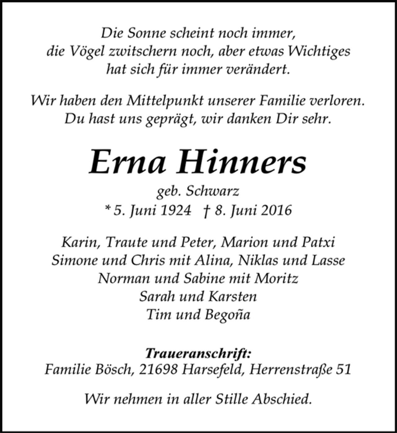 <p>Die Sonne scheint noch immer,<br />die Vögel zwitschern noch, aber etwas Wichtiges<br />hat sich für immer verändert.<br />Wir haben den Mittelpunkt unserer Familie verloren.<br />Du hast uns geprägt, wir danken Dir sehr.<br />Erna Hinners<br />geb. Schwarz<br />* 5. Juni 1924 + 8. Juni 2016<br />Karin, Traute und Peter, Marion und Patxi<br />Simone und Chris mit Alina, Niklas und Lasse<br />Norman und Sabine mit Moritz<br />Sarah und Karsten<br />Tim und Begona<br />Traueranschrift:<br />Familie Bösch, 21698 Harsefeld, Herrenstraße 51<br />Wir nehmen in aller Stille Abschied.</p>