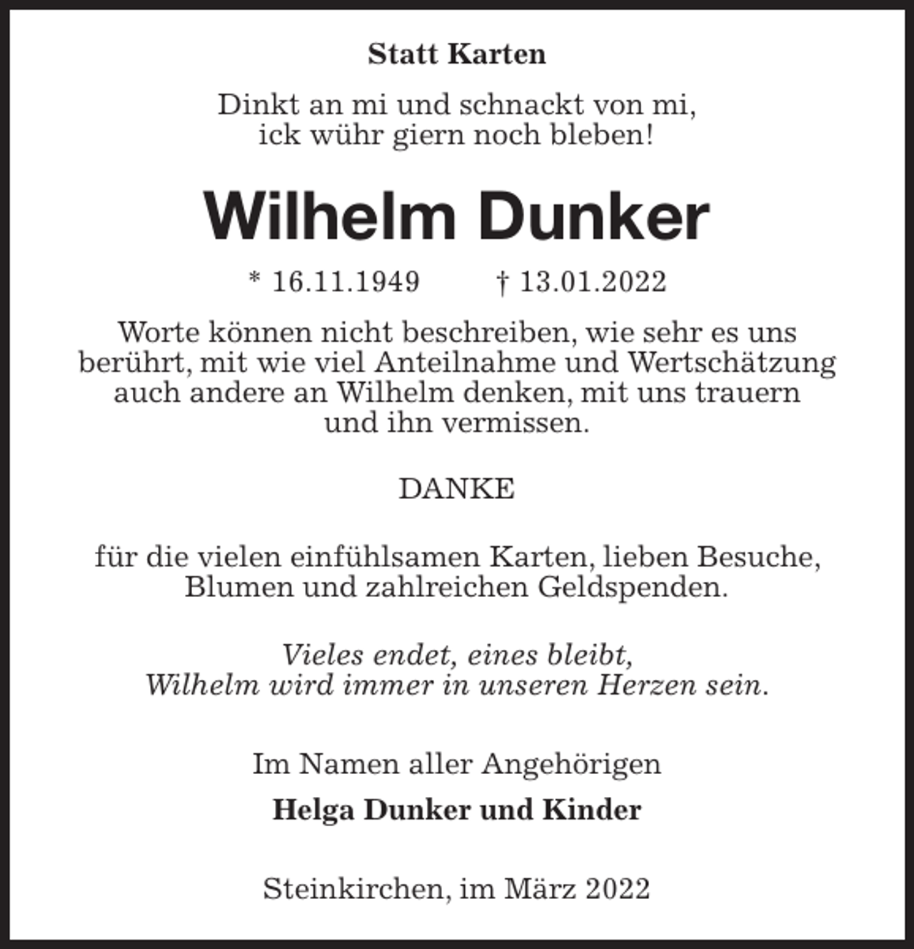 <p>Statt Karten<br />Dinkt an mi und schnackt von mi,<br />ick wühr giern noch bleben!<br />Wilhelm Dunker<br />* 16.11.1949 † 13.01.2022<br />Worte können nicht beschreiben, wie sehr es uns<br />berührt, mit wie viel Anteilnahme und Wertschätzung<br />auch andere an Wilhelm denken, mit uns trauern<br />und ihn vermissen.<br />DANKE<br />für die vielen einfühlsamen Karten, lieben Besuche, Blumen und zahlreichen Geldspenden.<br />Vieles endet, eines bleibt,<br />Wilhelm wird immer in unseren Herzen sein.<br />Im Namen aller Angehörigen<br />Helga Dunker und Kinder</p>
<p>Steinkirchen, im März 2022</p>