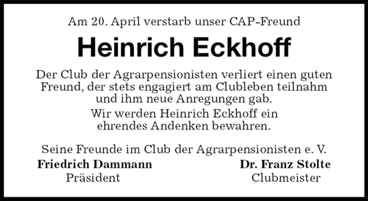 <p>Am 20. April verstarb unser CAP-Freund<br />Heinrich Eckhoff<br />Seine Freunde im Club der Agrarpensionisten e. V.<br />Friedrich Dammann Dr. Franz Stolte<br />Präsident Clubmeister<br />Der Club der Agrarpensionisten verliert einen guten Freund, der stets engagiert am Clubleben teilnahm<br />und ihm neue Anregungen gab.<br />Wir werden Heinrich Eckhoff ein<br />ehrendes Andenken bewahren.</p>