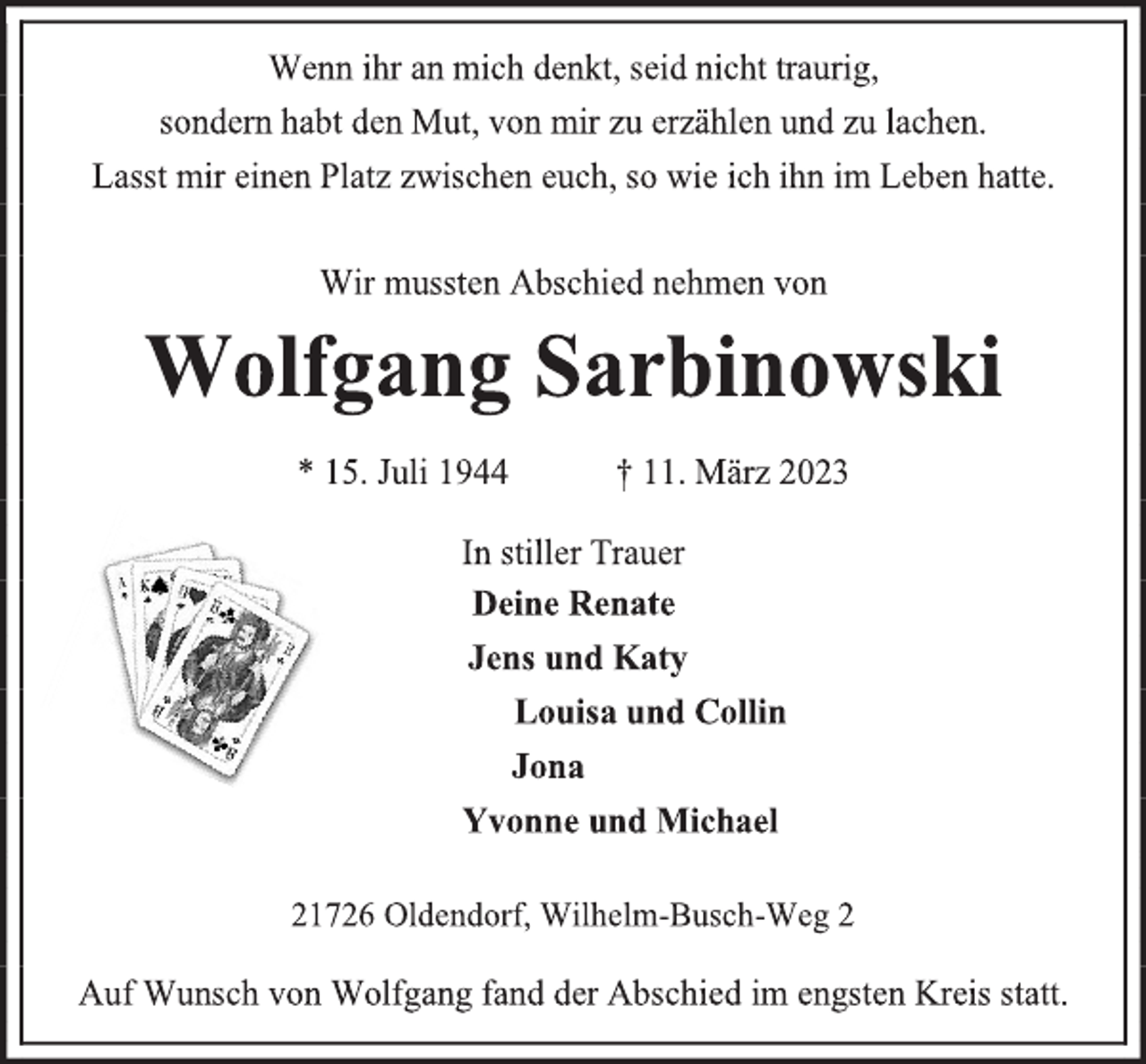 <p>Wenn ihr an mich denkt, seid nicht traurig,<br />sondern habt den Mut, von mir zu erzählen und zu lachen.<br />Lasst mir einen Platz zwischen euch, so wie ich ihn im Leben hatte.<br />Wir mussten Abschied nehmen von<br />Wolfgang Sarbinowski<br />* 15. Juli 1944 † 11. März 2023<br />In stiller Trauer<br />Deine Renate<br />Jens und Katy<br />Louisa und Collin<br />Jona<br />Yvonne und Michael<br />21726 Oldendorf, Wilhelm-Busch-Weg 2<br />Auf Wunsch von Wolfgang fand der Abschied im engsten Kreis statt.</p>