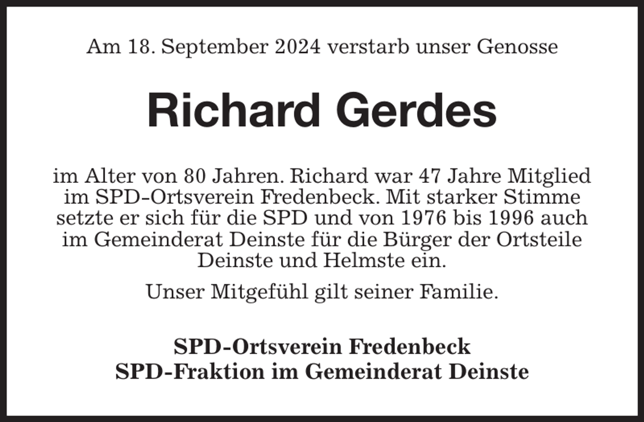 <p>Am 18. September 2024 verstarb unser Genosse<br />Richard Gerdes<br />im Alter von 80 Jahren. Richard war 47 Jahre Mitglied im SPD-Ortsverein Fredenbeck. Mit starker Stimme setzte er sich für die SPD und von 1976 bis 1996 auch im Gemeinderat Deinste für die Bürger der Ortsteile Deinste und Helmste ein.<br />Unser Mitgefühl gilt seiner Familie.<br />SPD-Ortsverein Fredenbeck<br />SPD-Fraktion im Gemeinderat Deinste</p>