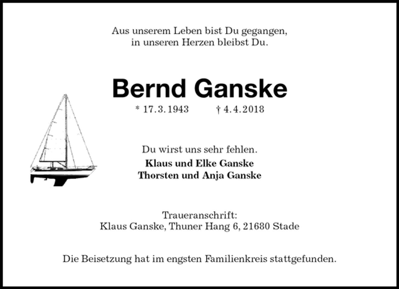 <p>Aus unserem Leben bist Du gegangen,<br />in unseren Herzen bleibst Du.<br />Bernd Ganske<br />* 17. 3. 1943 † 4. 4. 2018<br />Du wirst uns sehr fehlen.<br />Klaus und Elke Ganske<br />Thorsten und Anja Ganske<br />Traueranschrift:<br />Klaus Ganske, Thuner Hang 6, 21680 Stade</p><p>Die Beisetzung hat im engsten Familienkreis stattgefunden.</p>
