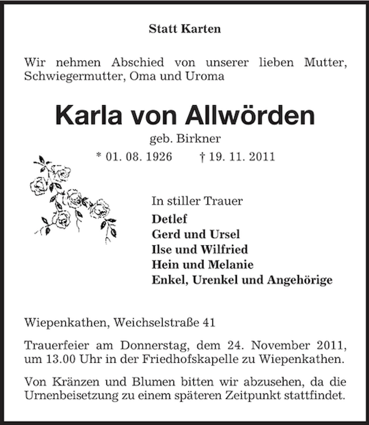 <p>Statt Karten<br />Wir nehmen Abschied von unserer lieben Mutter,<br />Schwiegermutter, Oma und Uroma</p><p>Karla von Allwörden<br />geb. Birkner<br />* 01. 08. 1926<br />† 19. 11. 2011</p><p>In stiller Trauer<br />Detlef<br />Gerd und Ursel<br />Ilse und Wilfried<br />Hein und Melanie<br />Enkel, Urenkel und Angehörige</p><p>Wiepenkathen, Weichselstraße 41<br />Trauerfeier am Donnerstag, dem 24. November 2011,<br />um 13.00 Uhr in der Friedhofskapelle zu Wiepenkathen.<br />Von Kränzen und Blumen bitten wir abzusehen, da die<br />Urnenbeisetzung zu einem späteren Zeitpunkt stattfindet.</p>